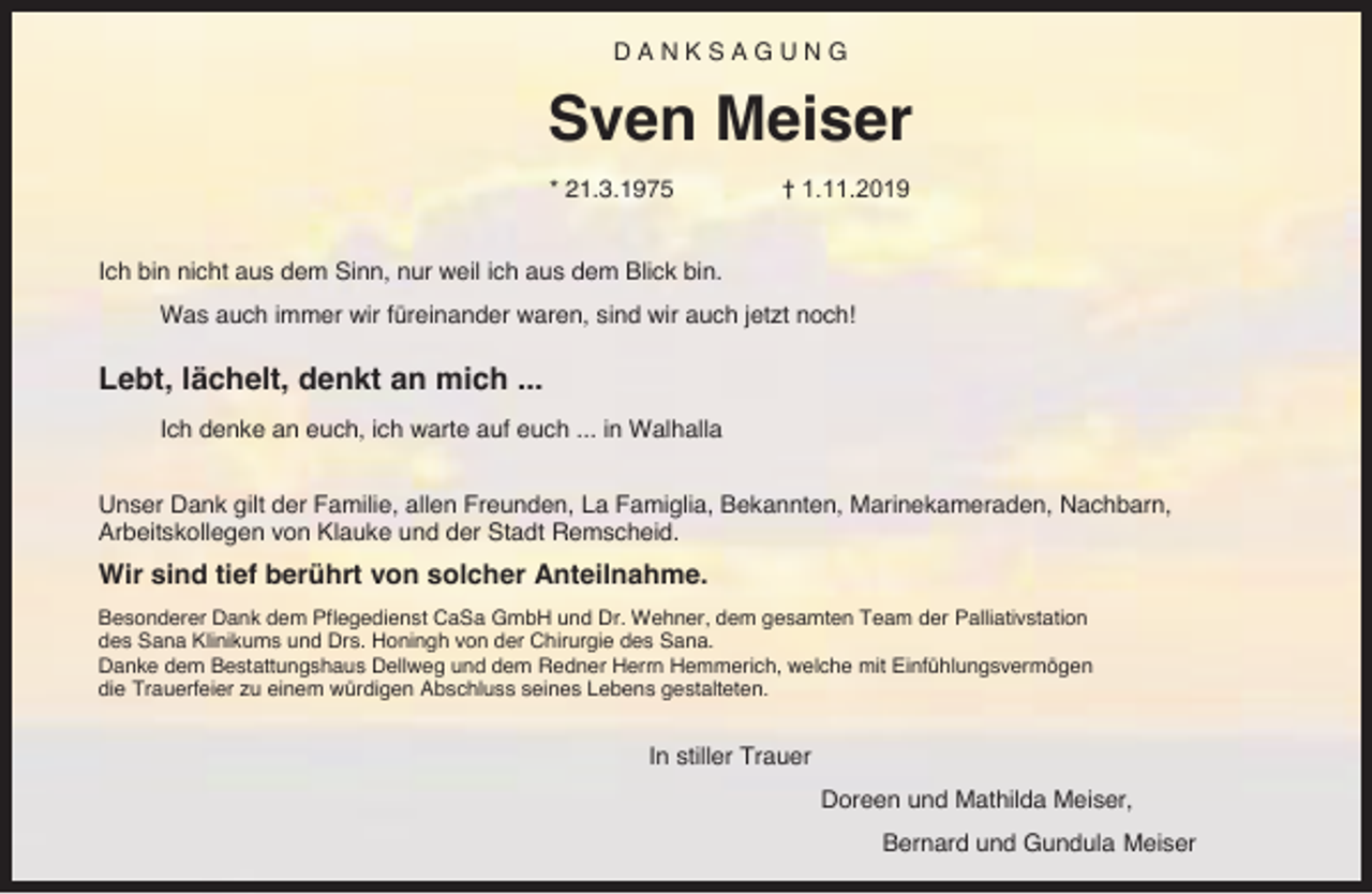 <p>DANKSAGUNG</p><p>Sven Meiser<br />* 21.3.1975</p><p>† 1.11.2019</p><p>Ich bin nicht aus dem Sinn, nur weil ich aus dem Blick bin.<br />Was auch immer wir füreinander waren, sind wir auch jetzt noch!</p><p>Lebt, lächelt, denkt an mich ...<br />Ich denke an euch, ich warte auf euch ... in Walhalla<br />Unser Dank gilt der Familie, allen Freunden, La Famiglia, Bekannten, Marinekameraden, Nachbarn,<br />Arbeitskollegen von Klauke und der Stadt Remscheid.</p><p>Wir sind tief berührt von solcher Anteilnahme.<br />Besonderer Dank dem Pflegedienst CaSa GmbH und Dr. Wehner, dem gesamten Team der Palliativstation<br />des Sana Klinikums und Drs. Honingh von der Chirurgie des Sana.<br />Danke dem Bestattungshaus Dellweg und dem Redner Herrn Hemmerich, welche mit Einfühlungsvermögen<br />die Trauerfeier zu einem würdigen Abschluss seines Lebens gestalteten.</p><p>In stiller Trauer<br />Doreen und Mathilda Meiser,<br />Bernard und Gundula Meiser</p>