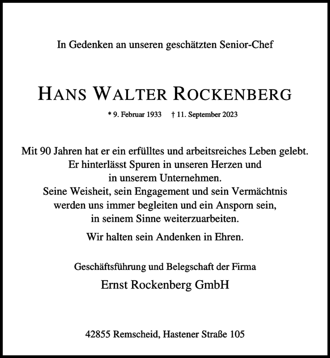 <p>In Gedenken an unseren geschätzten Senior-Chef</p><p>H ANS W ALTER R OCKENBERG<br />* 9. Februar 1933</p><p>† 11. September 2023</p><p>Mit 90 Jahren hat er ein erfülltes und arbeitsreiches Leben gelebt.<br />Er hinterlässt Spuren in unseren Herzen und<br />in unserem Unternehmen.<br />Seine Weisheit, sein Engagement und sein Vermächtnis<br />werden uns immer begleiten und ein Ansporn sein,<br />in seinem Sinne weiterzuarbeiten.<br />Wir halten sein Andenken in Ehren.<br />Geschäftsführung und Belegschaft der Firma</p><p>Ernst Rockenberg GmbH</p><p>42855 Remscheid, Hastener Straße 105</p>