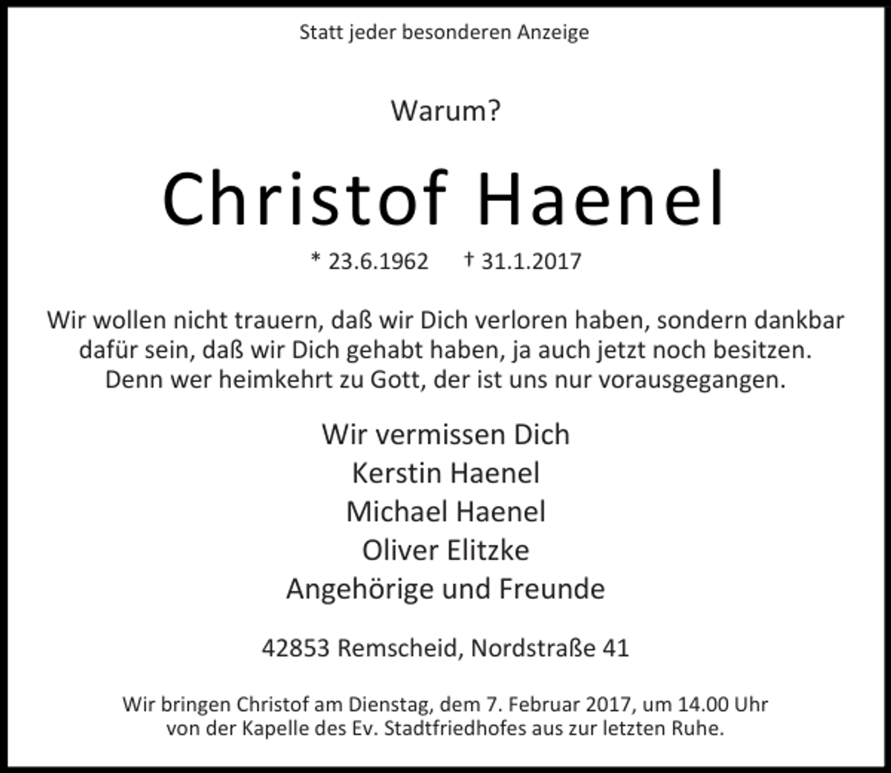 <p>Statt jeder besonderen Anzeige</p><p>Warum?</p><p>Christof Haenel<br />* 23.6.1962</p><p>† 31.1.2017</p><p>Wir wollen nicht trauern, daß wir Dich verloren haben, sondern dankbar<br />dafür sein, daß wir Dich gehabt haben, ja auch jetzt noch besitzen.<br />Denn wer heimkehrt zu Gott, der ist uns nur vorausgegangen.</p><p>Wir vermissen Dich<br />Kerstin Haenel<br />Michael Haenel<br />Oliver Elitzke<br />Angehörige und Freunde<br />42853 Remscheid, Nordstraße 41<br />Wir bringen Christof am Dienstag, dem 7. Februar 2017, um 14.00 Uhr<br />von der Kapelle des Ev. Stadtfriedhofes aus zur letzten Ruhe.</p>