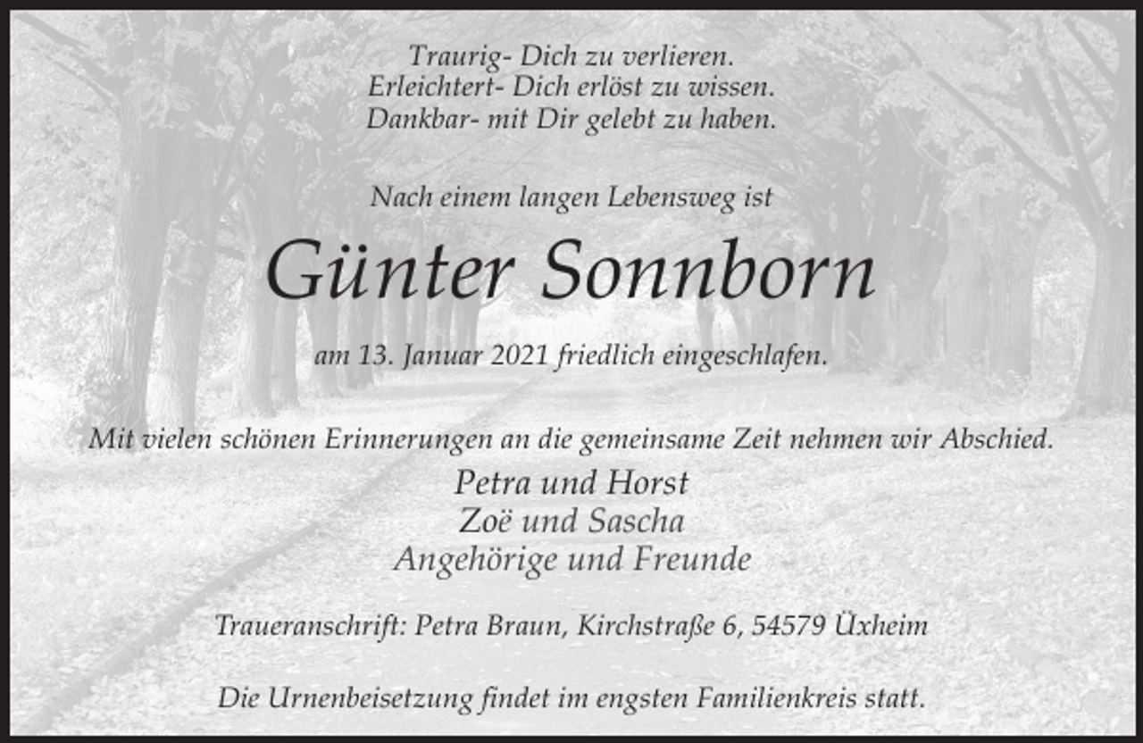 <p>Traurig- Dich zu verlieren.<br />Erleichtert- Dich erlöst zu wissen.<br />Dankbar- mit Dir gelebt zu haben.<br />Nach einem langen Lebensweg ist</p><p>Günter Sonnborn<br />am 13. Januar 2021 friedlich eingeschlafen.<br />Mit vielen schönen Erinnerungen an die gemeinsame Zeit nehmen wir Abschied.</p><p>Petra und Horst<br />Zoë und Sascha<br />Angehörige und Freunde<br />Traueranschrift: Petra Braun, Kirchstraße 6, 54579 Üxheim<br />Die Urnenbeisetzung findet im engsten Familienkreis statt.</p>