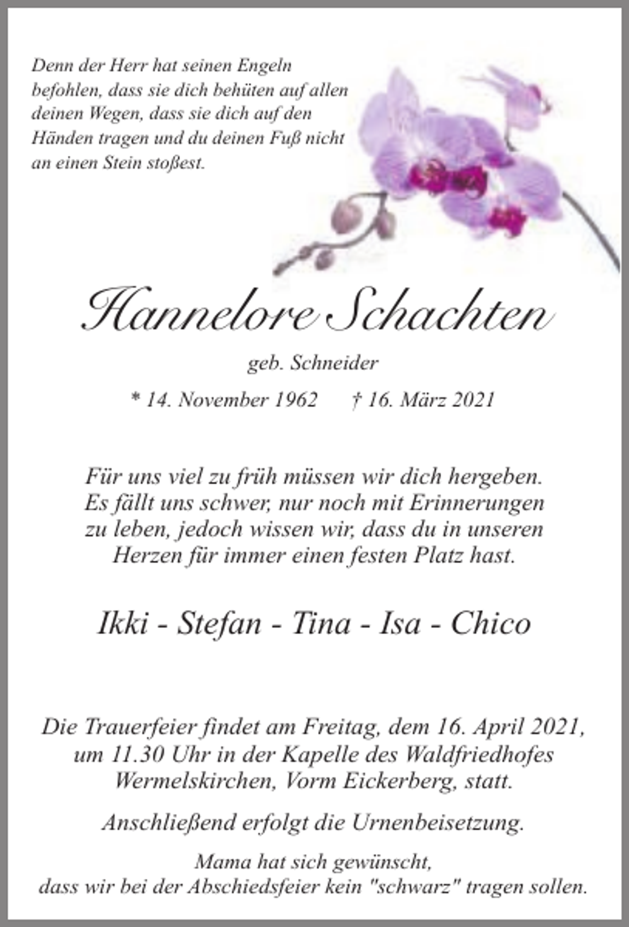 <p>Denn der Herr hat seinen Engeln<br />befohlen, dass sie dich behüten auf allen<br />deinen Wegen, dass sie dich auf den<br />Händen tragen und du deinen Fuß nicht<br />an einen Stein stoßest.</p><p>Hannelore Schachten<br />geb. Schneider</p><p>* 14. November 1962</p><p>† 16. März 2021</p><p>Für uns viel zu früh müssen wir dich hergeben.<br />Es fällt uns schwer, nur noch mit Erinnerungen<br />zu leben, jedoch wissen wir, dass du in unseren<br />Herzen für immer einen festen Platz hast.</p><p>Ikki - Stefan - Tina - Isa - Chico<br />Die Trauerfeier findet am Freitag, dem 16. April 2021,<br />um 11.30 Uhr in der Kapelle des Waldfriedhofes<br />Wermelskirchen, Vorm Eickerberg, statt.<br />Anschließend erfolgt die Urnenbeisetzung.<br />Mama hat sich gewünscht,<br />dass wir bei der Abschiedsfeier kein "schwarz" tragen sollen.</p>