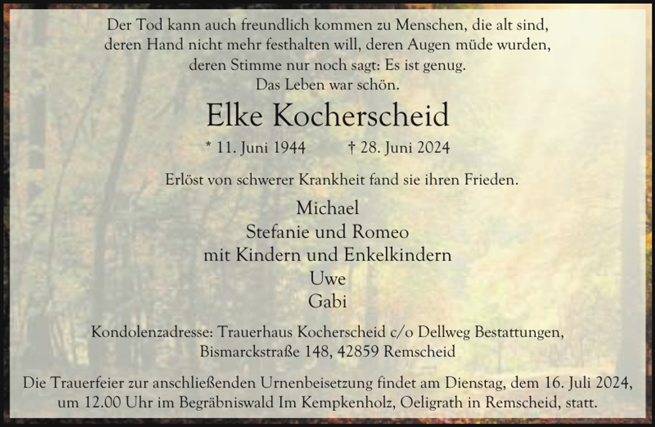 <p>Der Tod kann auch freundlich kommen zu Menschen, die alt sind,<br />deren Hand nicht mehr festhalten will, deren Augen müde wurden,<br />deren Stimme nur noch sagt: Es ist genug.<br />Das Leben war schön.</p><p>Elke Kocherscheid</p><p>* 11. Juni 1944</p><p>† 28. Juni 2024</p><p>Erlöst von schwerer Krankheit fand sie ihren Frieden.</p><p>Michael<br />Stefanie und Romeo<br />mit Kindern und Enkelkindern<br />Uwe<br />Gabi<br />Kondolenzadresse: Trauerhaus Kocherscheid c/o Dellweg Bestattungen,<br />Bismarckstraße 148, 42859 Remscheid<br />Die Trauerfeier zur anschließenden Urnenbeisetzung findet am Dienstag, dem 16. Juli 2024,<br />um 12.00 Uhr im Begräbniswald Im Kempkenholz, Oeligrath in Remscheid, statt.</p>