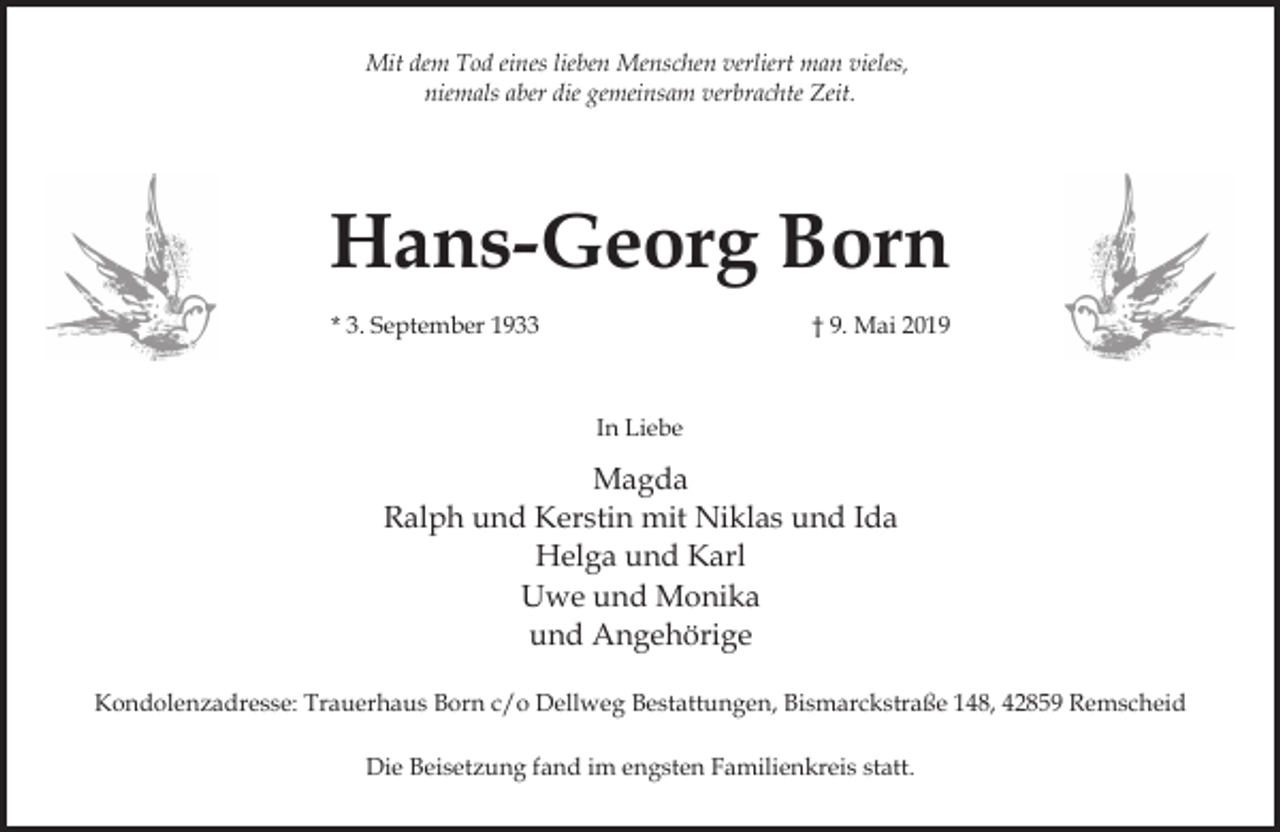<p>Mit dem Tod eines lieben Menschen verliert man vieles,<br />niemals aber die gemeinsam verbrachte Zeit.</p><p>Hans-Georg Born<br />* 3. September 1933</p><p>† 9. Mai 2019</p><p>In Liebe</p><p>Magda<br />Ralph und Kerstin mit Niklas und Ida<br />Helga und Karl<br />Uwe und Monika<br />und Angehörige<br />Kondolenzadresse: Trauerhaus Born c/o Dellweg Bestattungen, Bismarckstraße 148, 42859 Remscheid<br />Die Beisetzung fand im engsten Familienkreis statt.</p>