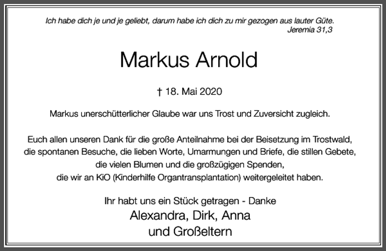 <p>Ich habe dich je und je geliebt, darum habe ich dich zu mir gezogen aus lauter Güte.<br />Jeremia 31,3</p><p>Markus Arnold<br />† 18. Mai 2020<br />Markus unerschütterlicher Glaube war uns Trost und Zuversicht zugleich.<br />Euch allen unseren Dank für die große Anteilnahme bei der Beisetzung im Trostwald,<br />die spontanen Besuche, die lieben Worte, Umarmungen und Briefe, die stillen Gebete,<br />die vielen Blumen und die großzügigen Spenden,<br />die wir an KiO (Kinderhilfe Organtransplantation) weitergeleitet haben.</p><p>Ihr habt uns ein Stück getragen - Danke</p><p>Alexandra, Dirk, Anna<br />und Großeltern</p>