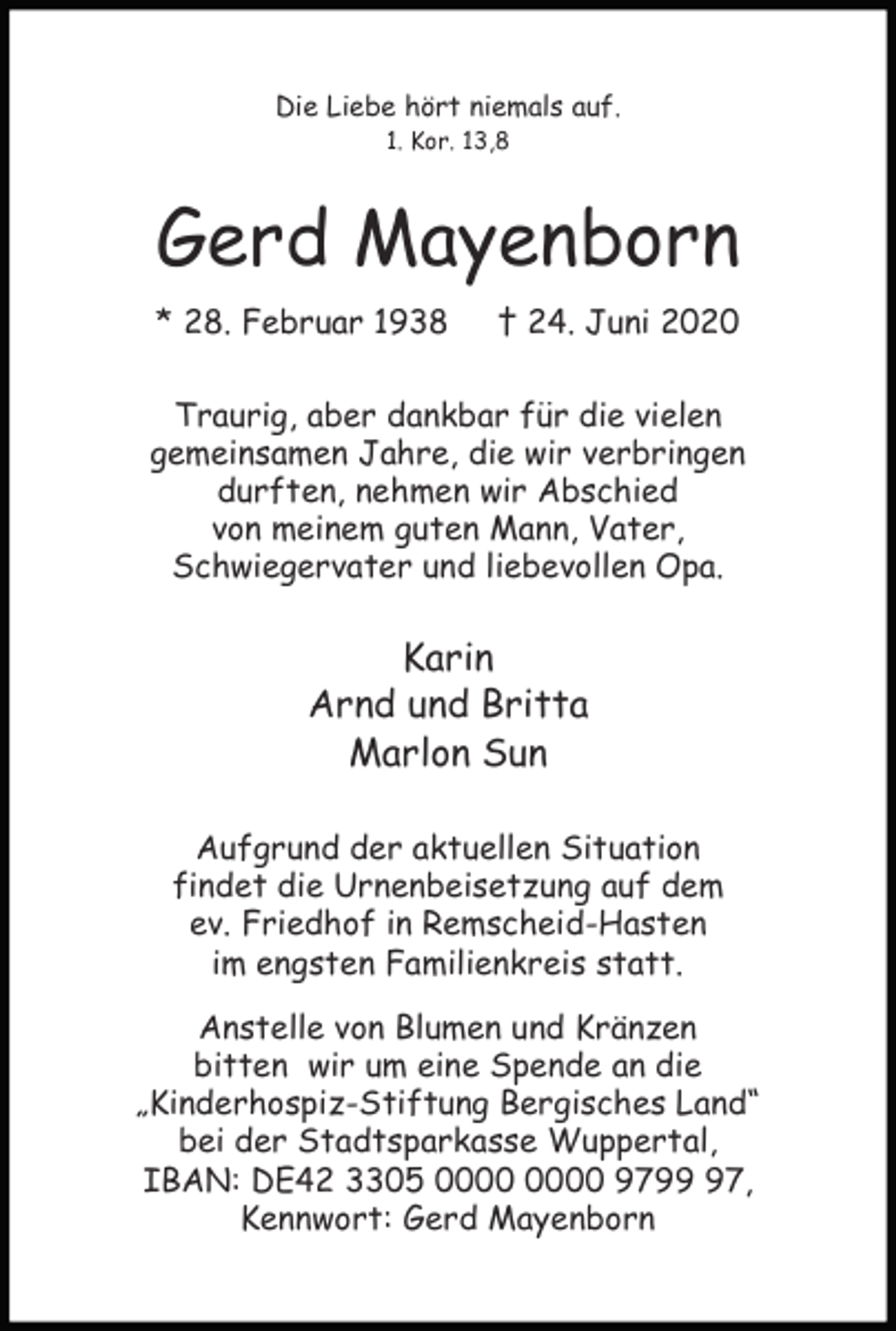<p>Die Liebe hört niemals auf.<br />1. Kor. 13,8</p><p>Gerd Mayenborn<br />* 28. Februar 1938</p><p>† 24. Juni 2020</p><p>Traurig, aber dankbar für die vielen<br />gemeinsamen Jahre, die wir verbringen<br />durften, nehmen wir Abschied<br />von meinem guten Mann, Vater,<br />Schwiegervater und liebevollen Opa.</p><p>Karin<br />Arnd und Britta<br />Marlon Sun<br />Aufgrund der aktuellen Situation<br />findet die Urnenbeisetzung auf dem<br />ev. Friedhof in Remscheid-Hasten<br />im engsten Familienkreis statt.<br />Anstelle von Blumen und Kränzen<br />bitten wir um eine Spende an die<br />„Kinderhospiz-Stiftung Bergisches Land“<br />bei der Stadtsparkasse Wuppertal,<br />IBAN: DE42 3305 9797,<br />Kennwort: Gerd Mayenborn</p>