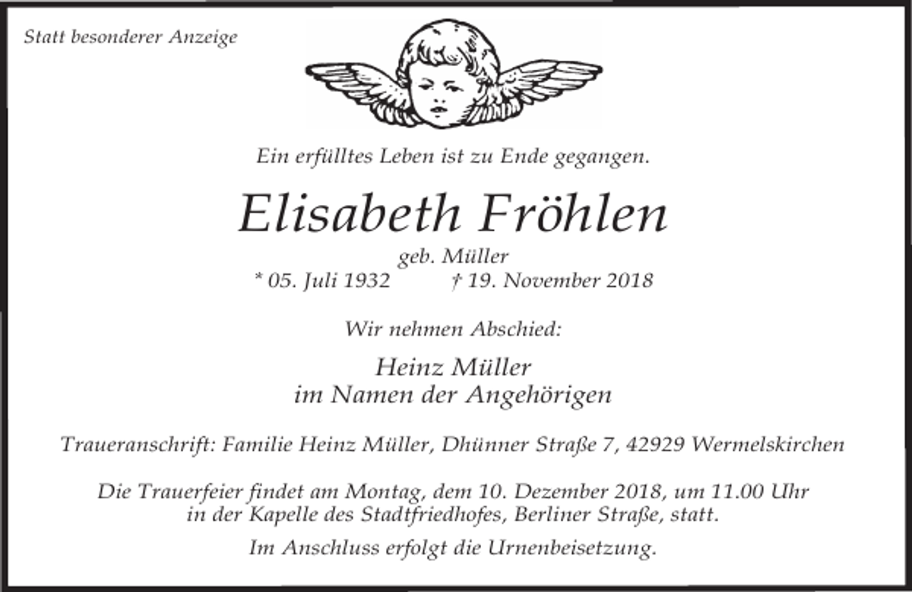 <p>Statt besonderer Anzeige</p><p>Ein erfülltes Leben ist zu Ende gegangen.</p><p>Elisabeth Fröhlen<br />* 05. Juli 1932</p><p>geb. Müller<br />† 19. November 2018</p><p>Wir nehmen Abschied:</p><p>Heinz Müller<br />im Namen der Angehörigen<br />Traueranschrift: Familie Heinz Müller, Dhünner Straße 7, 42929 Wermelskirchen<br />Die Trauerfeier findet am Montag, dem 10. Dezember 2018, um 11.00 Uhr<br />in der Kapelle des Stadtfriedhofes, Berliner Straße, statt.<br />Im Anschluss erfolgt die Urnenbeisetzung.</p>