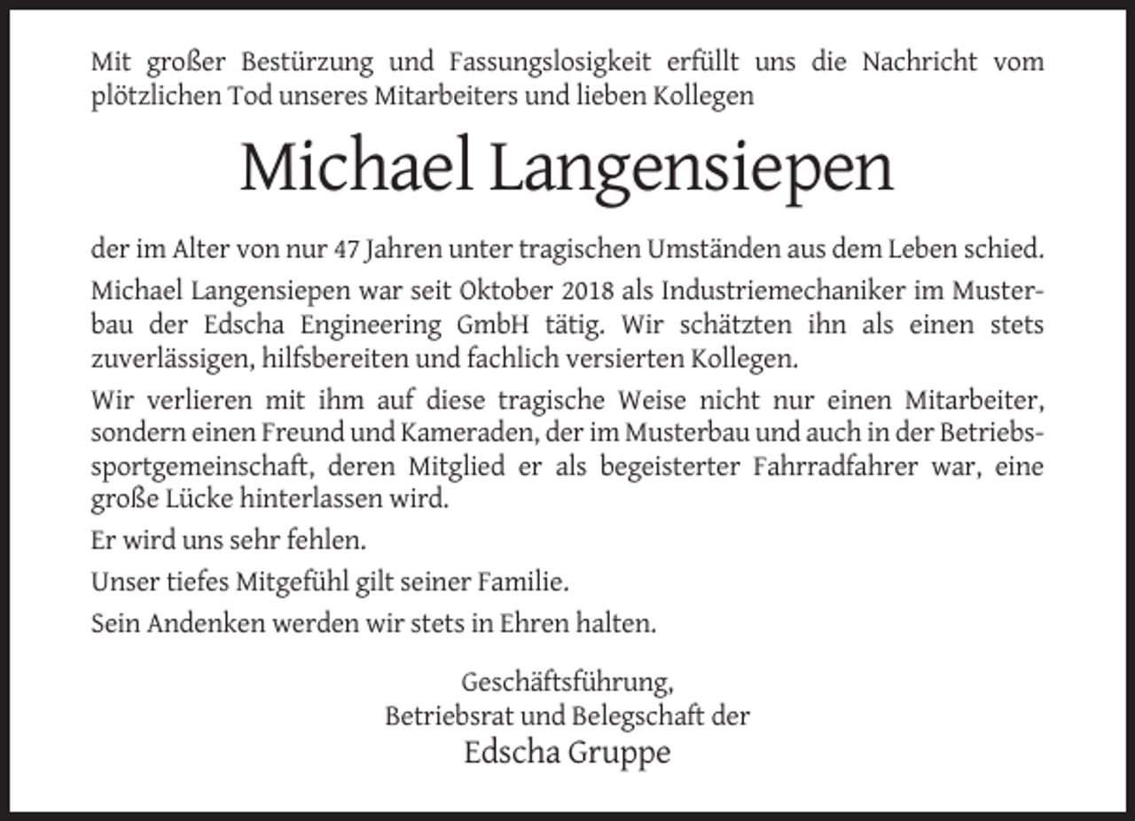 <p>Mit großer Bestürzung und Fassungslosigkeit erfüllt uns die Nachricht vom<br />plötzlichen Tod unseres Mitarbeiters und lieben Kollegen</p><p>Michael Langensiepen<br />der im Alter von nur 47 Jahren unter tragischen Umständen aus dem Leben schied.<br />Michael Langensiepen war seit Oktober 2018 als Industriemechaniker im Musterbau der Edscha Engineering GmbH tätig. Wir schätzten ihn als einen stets<br />zuverlässigen, hilfsbereiten und fachlich versierten Kollegen.<br />Wir verlieren mit ihm auf diese tragische Weise nicht nur einen Mitarbeiter,<br />sondern einen Freund und Kameraden, der im Musterbau und auch in der Betriebssportgemeinschaft, deren Mitglied er als begeisterter Fahrradfahrer war, eine<br />große Lücke hinterlassen wird.<br />Er wird uns sehr fehlen.<br />Unser tiefes Mitgefühl gilt seiner Familie.<br />Sein Andenken werden wir stets in Ehren halten.<br />Geschäftsführung,<br />Betriebsrat und Belegschaft der</p><p>Edscha Gruppe</p>