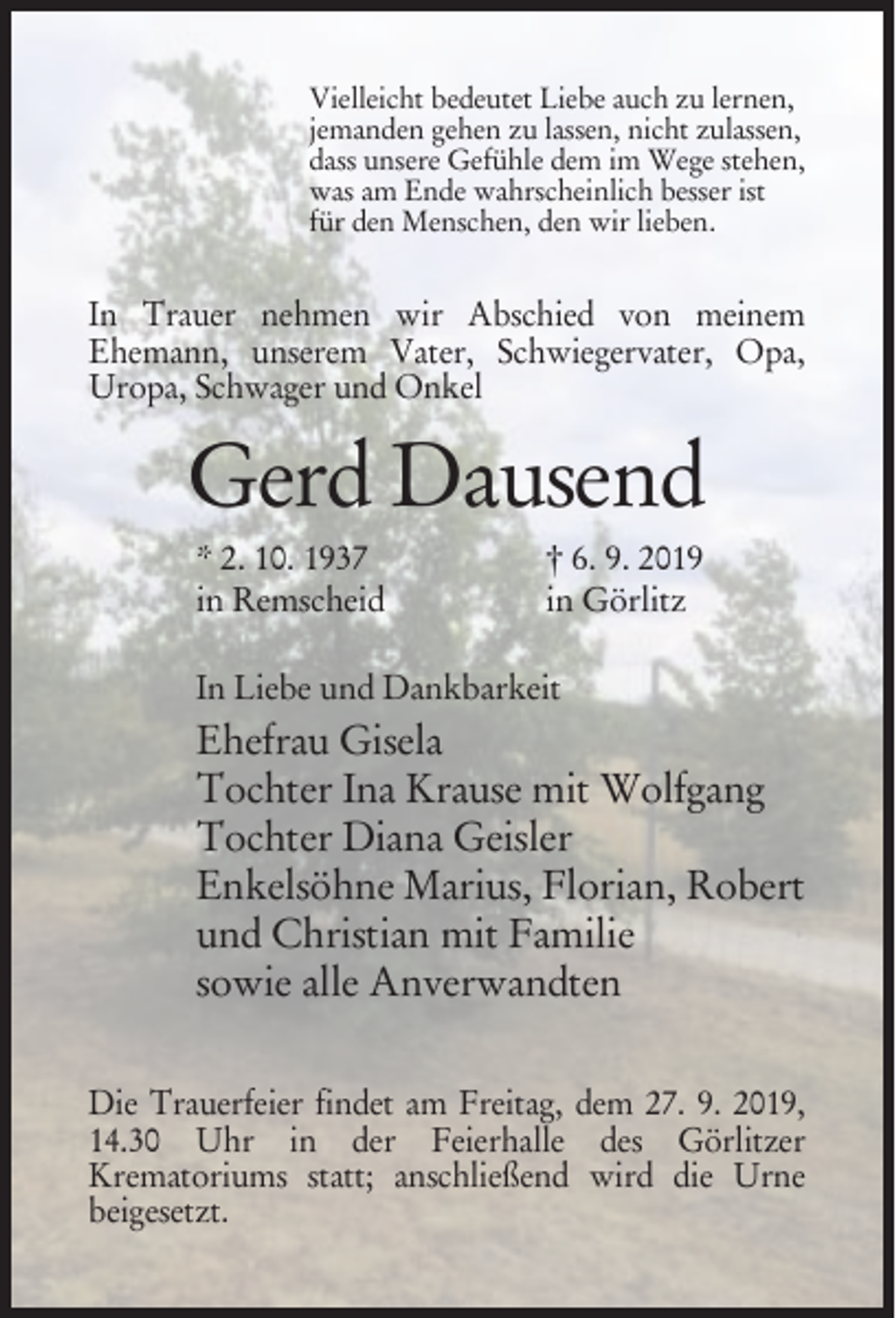 <p>Vielleicht bedeutet Liebe auch zu lernen,<br />jemanden gehen zu lassen, nicht zulassen,<br />dass unsere Gefühle dem im Wege stehen,<br />was am Ende wahrscheinlich besser ist<br />für den Menschen, den wir lieben.</p><p>In Trauer nehmen wir Abschied von meinem<br />Ehemann, unserem Vater, Schwiegervater, Opa,<br />Uropa, Schwager und Onkel</p><p>Gerd Dausend<br />* 2. 10. 1937<br />in Remscheid</p><p>† 6. 9. 2019<br />in Görlitz</p><p>In Liebe und Dankbarkeit</p><p>Ehefrau Gisela<br />Tochter Ina Krause mit Wolfgang<br />Tochter Diana Geisler<br />Enkelsöhne Marius, Florian, Robert<br />und Christian mit Familie<br />sowie alle Anverwandten<br />Die Trauerfeier findet am Freitag, dem 27. 9. 2019,<br />14.30 Uhr in der Feierhalle des Görlitzer<br />Krematoriums statt; anschließend wird die Urne<br />beigesetzt.</p>