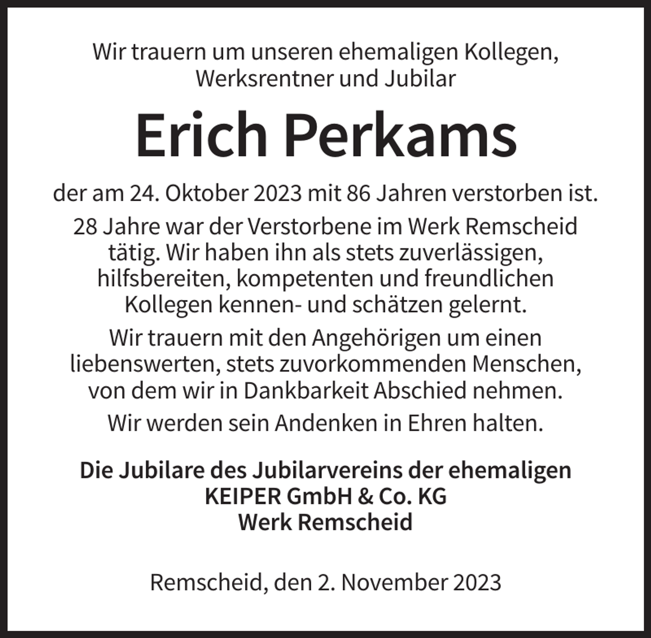 <p>Wir trauern um unseren ehemaligen Kollegen,<br />Werksrentner und Jubilar</p><p>Erich Perkams<br />der am 24. Oktober 2023 mit 86 Jahren verstorben ist.<br />28 Jahre war der Verstorbene im Werk Remscheid<br />tätig. Wir haben ihn als stets zuverlässigen,<br />hilfsbereiten, kompetenten und freundlichen<br />Kollegen kennen- und schätzen gelernt.<br />Wir trauern mit den Angehörigen um einen<br />liebenswerten, stets zuvorkommenden Menschen,<br />von dem wir in Dankbarkeit Abschied nehmen.<br />Wir werden sein Andenken in Ehren halten.<br />Die Jubilare des Jubilarvereins der ehemaligen<br />KEIPER GmbH &amp; Co. KG<br />Werk Remscheid<br />Remscheid, den 2. November 2023</p>