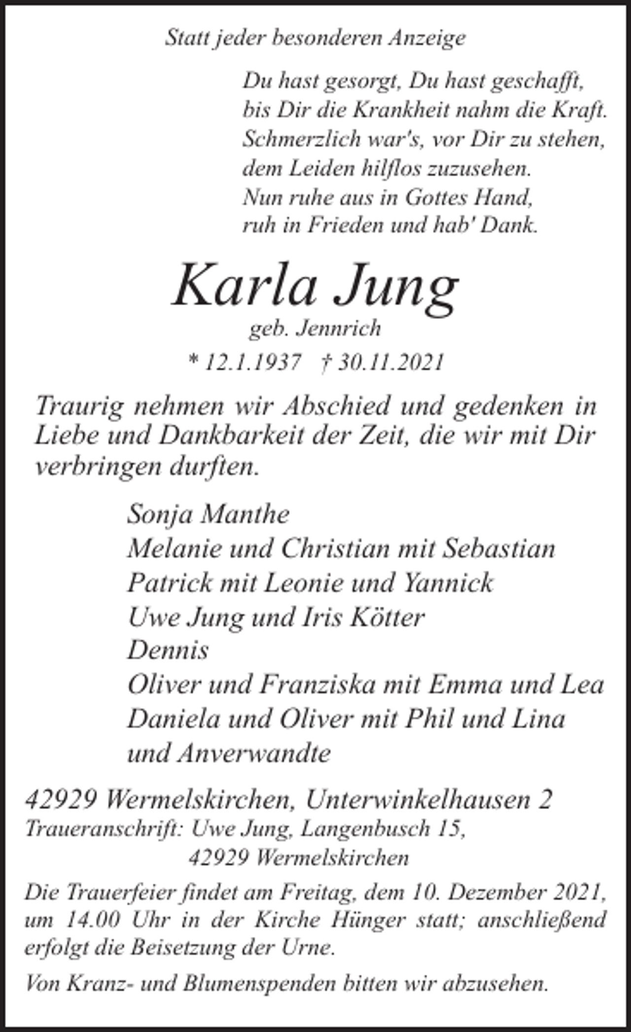 <p>Statt jeder besonderen Anzeige<br />Du hast gesorgt, Du hast geschafft,<br />bis Dir die Krankheit nahm die Kraft.<br />Schmerzlich war's, vor Dir zu stehen,<br />dem Leiden hilflos zuzusehen.<br />Nun ruhe aus in Gottes Hand,<br />ruh in Frieden und hab' Dank.</p><p>Karla Jung<br />geb. Jennrich<br />* 12.1.1937 † 30.11.2021</p><p>Traurig nehmen wir Abschied und gedenken in<br />Liebe und Dankbarkeit der Zeit, die wir mit Dir<br />verbringen durften.<br />Sonja Manthe<br />Melanie und Christian mit Sebastian<br />Patrick mit Leonie und Yannick<br />Uwe Jung und Iris Kötter<br />Dennis<br />Oliver und Franziska mit Emma und Lea<br />Daniela und Oliver mit Phil und Lina<br />und Anverwandte<br />42929 Wermelskirchen, Unterwinkelhausen 2</p><p>Traueranschrift: Uwe Jung, Langenbusch 15,<br />42929 Wermelskirchen<br />Die Trauerfeier findet am Freitag, dem 10. Dezember 2021,<br />um 14.00 Uhr in der Kirche Hünger statt; anschließend<br />erfolgt die Beisetzung der Urne.<br />Von Kranz- und Blumenspenden bitten wir abzusehen.</p>