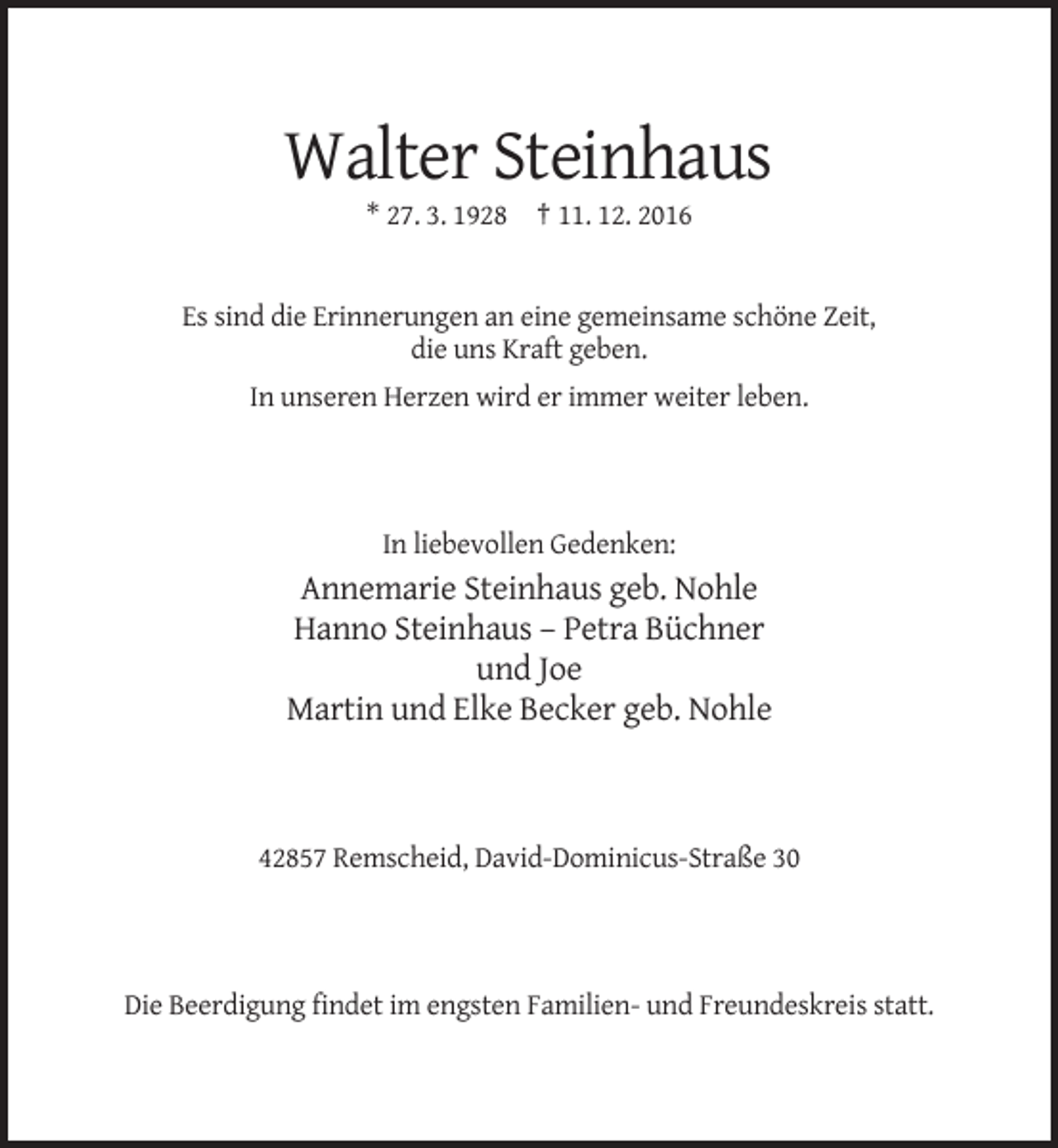 <p>Walter Steinhaus<br />* 27. 3. 1928 † 11. 12. 2016</p><p>Es sind die Erinnerungen an eine gemeinsame schöne Zeit,<br />die uns Kraft geben.<br />In unseren Herzen wird er immer weiter leben.</p><p>In liebevollen Gedenken:</p><p>Annemarie Steinhaus geb. Nohle<br />Hanno Steinhaus – Petra Büchner<br />und Joe<br />Martin und Elke Becker geb. Nohle</p><p>42857 Remscheid, David-Dominicus-Straße 30</p><p>Die Beerdigung findet im engsten Familien- und Freundeskreis statt.</p>