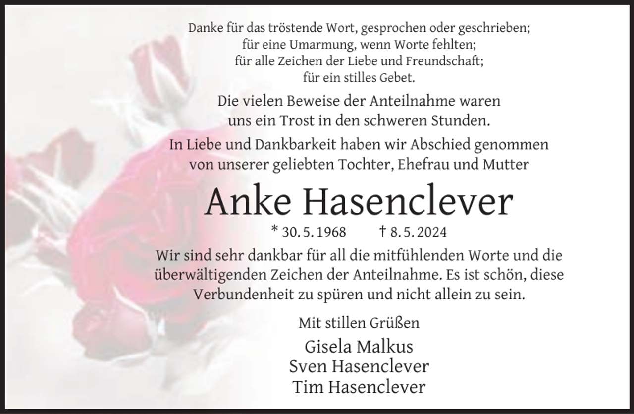 <p>Danke für das tröstende Wort, gesprochen oder geschrieben;<br />für eine Umarmung, wenn Worte fehlten;<br />für alle Zeichen der Liebe und Freundschaft;<br />für ein stilles Gebet.</p><p>Die vielen Beweise der Anteilnahme waren<br />uns ein Trost in den schweren Stunden.<br />In Liebe und Dankbarkeit haben wir Abschied genommen<br />von unserer geliebten Tochter, Ehefrau und Mutter</p><p>Anke Hasenclever</p><p>* 30. 5. 1968<br />† 8. 5. 2024<br />Wir sind sehr dankbar für all die mitfühlenden Worte und die<br />überwältigenden Zeichen der Anteilnahme. Es ist schön, diese<br />Verbundenheit zu spüren und nicht allein zu sein.<br />Mit stillen Grüßen</p><p>Gisela Malkus<br />Sven Hasenclever<br />Tim Hasenclever</p>