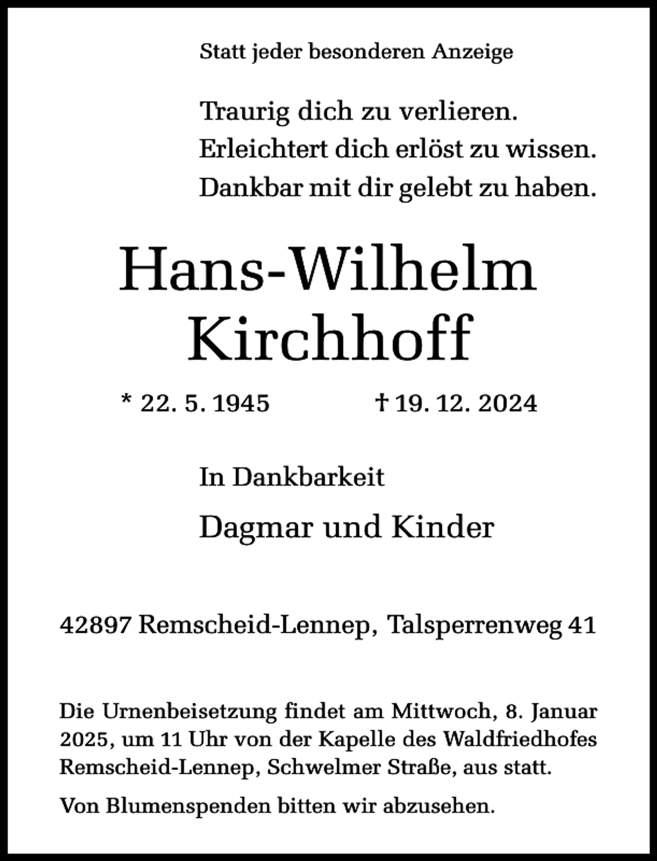 <p>Statt jeder besonderen Anzeige</p><p>Traurig dich zu verlieren.<br />Erleichtert dich erlöst zu wissen.<br />Dankbar mit dir gelebt zu haben.</p><p>Hans-Wilhelm<br />Kirchhoff<br />* 22. 5. 1945</p><p>† 19. 12. 2024</p><p>In Dankbarkeit</p><p>Dagmar und Kinder<br />42897 Remscheid-Lennep, Talsperrenweg 41<br />Die Urnenbeisetzung findet am Mittwoch, 8. Januar<br />2025, um 11 Uhr von der Kapelle des Waldfriedhofes<br />Remscheid-Lennep, Schwelmer Straße, aus statt.<br />Von Blumenspenden bitten wir abzusehen.</p>