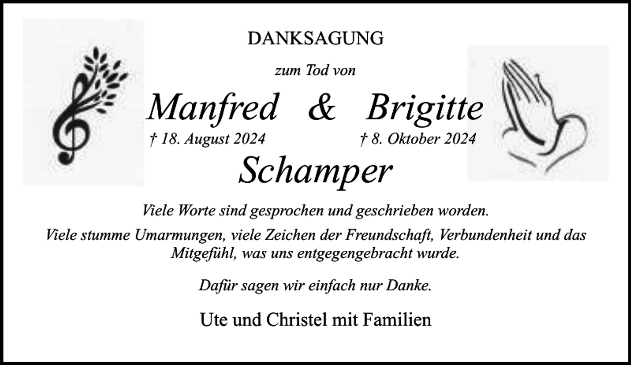 <p>DANKSAGUNG<br />zum Tod von</p><p>Manfred &amp; Brigitte<br />† 18. August 2024</p><p>† 8. Oktober 2024</p><p>Schamper</p><p>Viele Worte sind gesprochen und geschrieben worden.<br />Viele stumme Umarmungen, viele Zeichen der Freundschaft, Verbundenheit und das<br />Mitgefühl, was uns entgegengebracht wurde.<br />Dafür sagen wir einfach nur Danke.</p><p>Ute und Christel mit Familien</p>