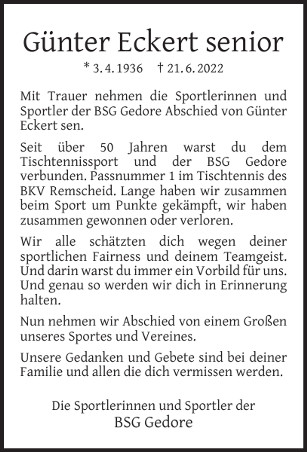 <p>Günter Eckert senior<br />* 3. 4. 1936 † 21. 6. 2022</p><p>Mit Trauer nehmen die Sportlerinnen und<br />Sportler der BSG Gedore Abschied von Günter<br />Eckert sen.<br />Seit über 50 Jahren warst du dem<br />Tischtennissport und der BSG Gedore<br />verbunden. Passnummer 1 im Tischtennis des<br />BKV Remscheid. Lange haben wir zusammen<br />beim Sport um Punkte gekämpft, wir haben<br />zusammen gewonnen oder verloren.<br />Wir alle schätzten dich wegen deiner<br />sportlichen Fairness und deinem Teamgeist.<br />Und darin warst du immer ein Vorbild für uns.<br />Und genau so werden wir dich in Erinnerung<br />halten.<br />Nun nehmen wir Abschied von einem Großen<br />unseres Sportes und Vereines.<br />Unsere Gedanken und Gebete sind bei deiner<br />Familie und allen die dich vermissen werden.<br />Die Sportlerinnen und Sportler der</p><p>BSG Gedore</p>
