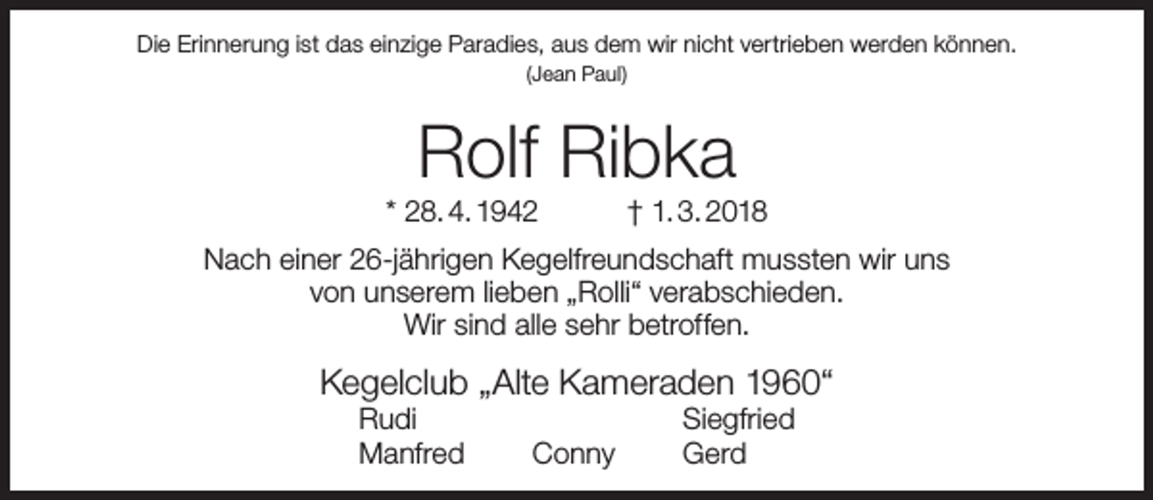 <p>Die Erinnerung ist das einzige Paradies, aus dem wir nicht vertrieben werden können.<br />(Jean Paul)</p><p>Rolf Ribka</p><p>* 28. 4. 1942</p><p>† 1. 3. 2018</p><p>Nach einer 26-jährigen Kegelfreundschaft mussten wir uns<br />von unserem lieben „Rolli“ verabschieden.<br />Wir sind alle sehr betroffen.</p><p>Kegelclub „Alte Kameraden 1960“<br />Rudi<br />Manfred</p><p>Conny</p><p>Siegfried<br />Gerd</p>