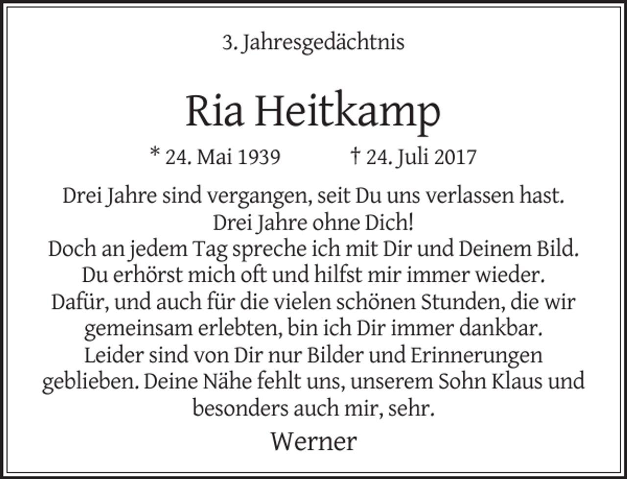 <p>3. Jahresgedächtnis</p><p>Ria Heitkamp</p><p>* 24. Mai 1939</p><p>† 24. Juli 2017</p><p>Drei Jahre sind vergangen, seit Du uns verlassen hast.<br />Drei Jahre ohne Dich!<br />Doch an jedem Tag spreche ich mit Dir und Deinem Bild.<br />Du erhörst mich oft und hilfst mir immer wieder.<br />Dafür, und auch für die vielen schönen Stunden, die wir<br />gemeinsam erlebten, bin ich Dir immer dankbar.<br />Leider sind von Dir nur Bilder und Erinnerungen<br />geblieben. Deine Nähe fehlt uns, unserem Sohn Klaus und<br />besonders auch mir, sehr.</p><p>Werner</p>