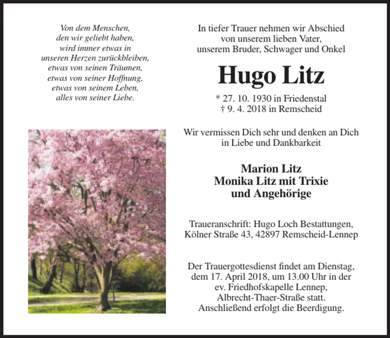 <p>Von dem Menschen,<br />den wir geliebt haben,<br />wird immer etwas in<br />unseren Herzen zurückbleiben,<br />etwas von seinen Träumen,<br />etwas von seiner Hoffnung,<br />etwas von seinem Leben,<br />alles von seiner Liebe.</p><p>In tiefer Trauer nehmen wir Abschied<br />von unserem lieben Vater,<br />unserem Bruder, Schwager und Onkel</p><p>Hugo Litz<br />* 27. 10. 1930 in Friedenstal<br />† 9. 4. 2018 in Remscheid<br />Wir vermissen Dich sehr und denken an Dich<br />in Liebe und Dankbarkeit</p><p>Marion Litz<br />Monika Litz mit Trixie<br />und Angehörige<br />Traueranschrift: Hugo Loch Bestattungen,<br />Kölner Straße 43, 42897 Remscheid-Lennep<br />Der Trauergottesdienst findet am Dienstag,<br />dem 17. April 2018, um 13.00 Uhr in der<br />ev. Friedhofskapelle Lennep,<br />Albrecht-Thaer-Straße statt.<br />Anschließend erfolgt die Beerdigung.</p>