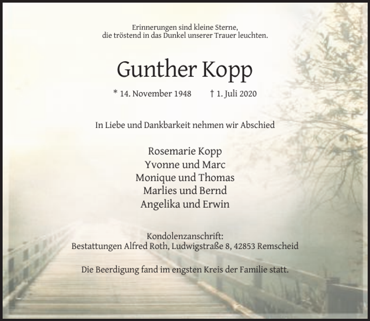 <p>Erinnerungen sind kleine Sterne,<br />die tröstend in das Dunkel unserer Trauer leuchten.</p><p>Gunther Kopp<br />* 14. November 1948</p><p>† 1. Juli 2020</p><p>In Liebe und Dankbarkeit nehmen wir Abschied</p><p>Rosemarie Kopp<br />Yvonne und Marc<br />Monique und Thomas<br />Marlies und Bernd<br />Angelika und Erwin<br />Kondolenzanschrift:<br />Bestattungen Alfred Roth, Ludwigstraße 8, 42853 Remscheid<br />Die Beerdigung fand im engsten Kreis der Familie statt.</p>