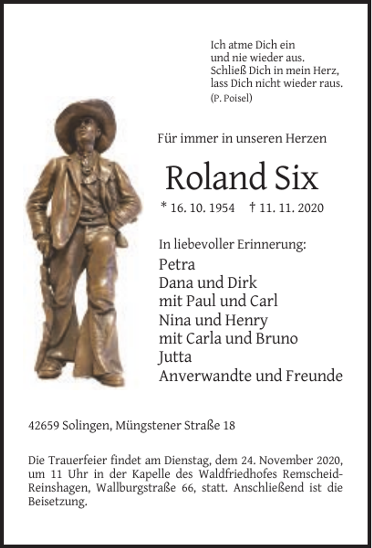 <p>Ich atme Dich ein<br />und nie wieder aus.<br />Schließ Dich in mein Herz,<br />lass Dich nicht wieder raus.<br />(P. Poisel)</p><p>Für immer in unseren Herzen</p><p>Roland Six<br />* 16. 10. 1954 † 11. 11. 2020<br />In liebevoller Erinnerung:</p><p>Petra<br />Dana und Dirk<br />mit Paul und Carl<br />Nina und Henry<br />mit Carla und Bruno<br />Jutta<br />Anverwandte und Freunde<br />42659 Solingen, Müngstener Straße 18<br />Die Trauerfeier findet am Dienstag, dem 24. November 2020,<br />um 11 Uhr in der Kapelle des Waldfriedhofes RemscheidReinshagen, Wallburgstraße 66, statt. Anschließend ist die<br />Beisetzung.</p>