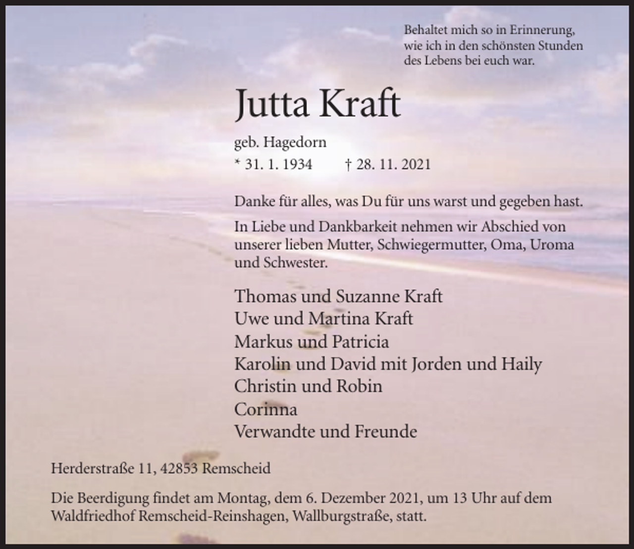 <p>Behaltet mich so in Erinnerung,<br />wie ich in den schönsten Stunden<br />des Lebens bei euch war.</p><p>Jutta Kraft<br />geb. Hagedorn<br />* 31. 1. 1934</p><p>† 28. 11. 2021</p><p>Danke für alles, was Du für uns warst und gegeben hast.<br />In Liebe und Dankbarkeit nehmen wir Abschied von<br />unserer lieben Mutter, Schwiegermutter, Oma, Uroma<br />und Schwester.</p><p>Thomas und Suzanne Kraft<br />Uwe und Martina Kraft<br />Markus und Patricia<br />Karolin und David mit Jorden und Haily<br />Christin und Robin<br />Corinna<br />Verwandte und Freunde<br />Herderstraße 11, 42853 Remscheid<br />Die Beerdigung findet am Montag, dem 6. Dezember 2021, um 13 Uhr auf dem<br />Waldfriedhof Remscheid-Reinshagen, Wallburgstraße, statt.</p>