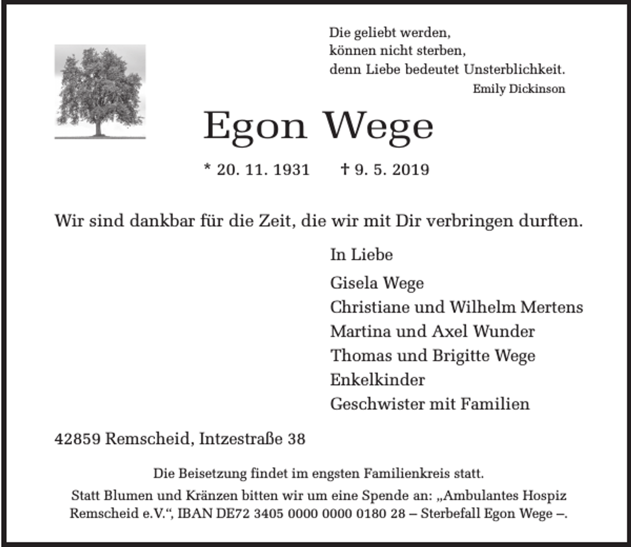 <p>Die geliebt werden,<br />können nicht sterben,<br />denn Liebe bedeutet Unsterblichkeit.<br />Emily Dickinson</p><p>Egon Wege<br />* 20. 11. 1931</p><p>† 9. 5. 2019</p><p>Wir sind dankbar für die Zeit, die wir mit Dir verbringen durften.<br />In Liebe<br />Gisela Wege<br />Christiane und Wilhelm Mertens<br />Martina und Axel Wunder<br />Thomas und Brigitte Wege<br />Enkelkinder<br />Geschwister mit Familien<br />42859 Remscheid, Intzestraße 38<br />Die Beisetzung findet im engsten Familienkreis statt.<br />Statt Blumen und Kränzen bitten wir um eine Spende an: „Ambulantes Hospiz<br />Remscheid e.V.“, IBAN DE72 3405 0180 28 – Sterbefall Egon Wege –.</p>
