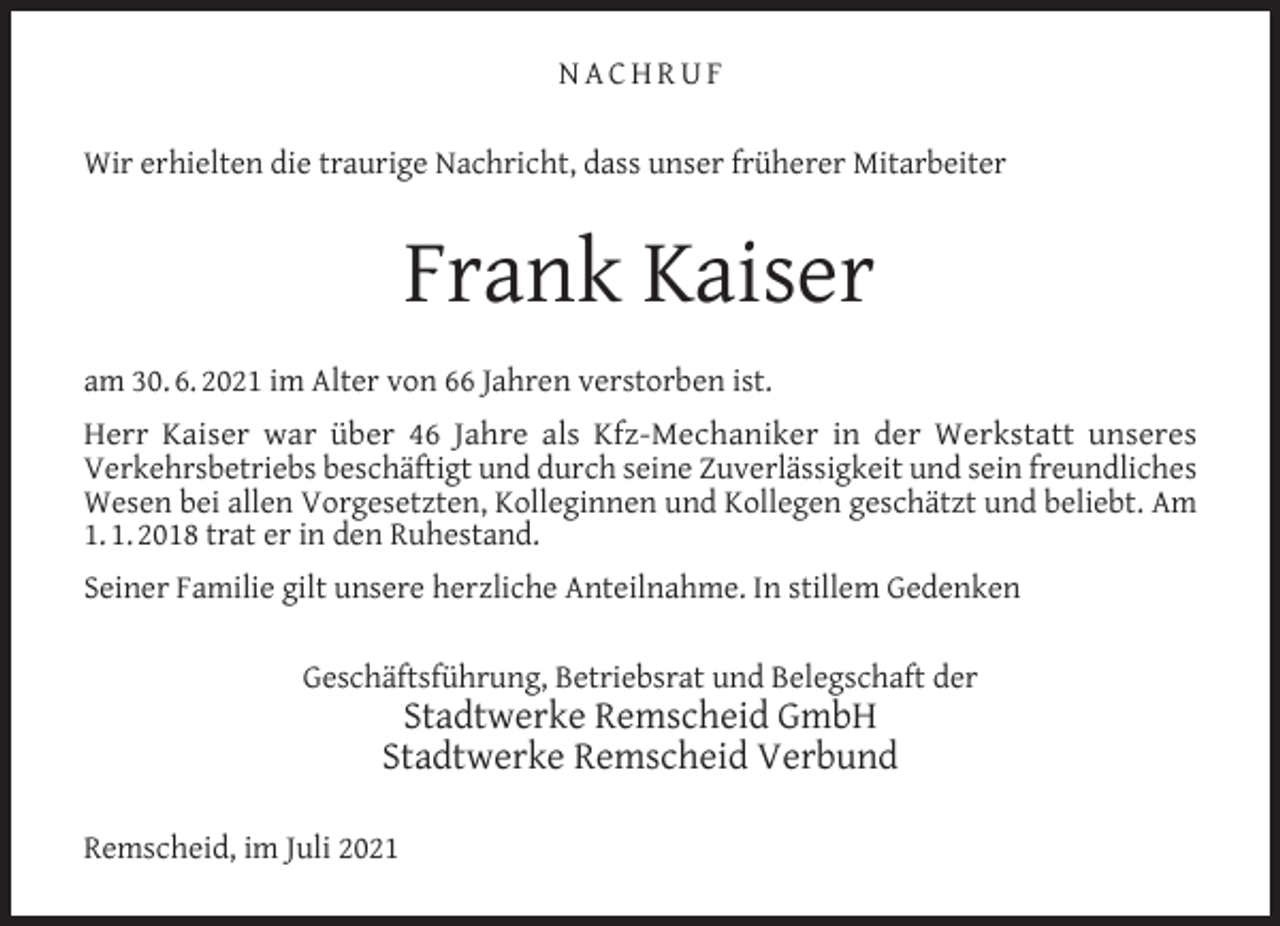 <p>NACHRUF<br />Wir erhielten die traurige Nachricht, dass unser früherer Mitarbeiter</p><p>Frank Kaiser<br />am 30. 6. 2021 im Alter von 66 Jahren verstorben ist.<br />Herr Kaiser war über 46 Jahre als Kfz-Mechaniker in der Werkstatt unseres<br />Verkehrsbetriebs beschäftigt und durch seine Zuverlässigkeit und sein freundliches<br />Wesen bei allen Vorgesetzten, Kolleginnen und Kollegen geschätzt und beliebt. Am<br />1. 1. 2018 trat er in den Ruhestand.<br />Seiner Familie gilt unsere herzliche Anteilnahme. In stillem Gedenken<br />Geschäftsführung, Betriebsrat und Belegschaft der</p><p>Stadtwerke Remscheid GmbH<br />Stadtwerke Remscheid Verbund</p><p>Remscheid, im Juli 2021</p>
