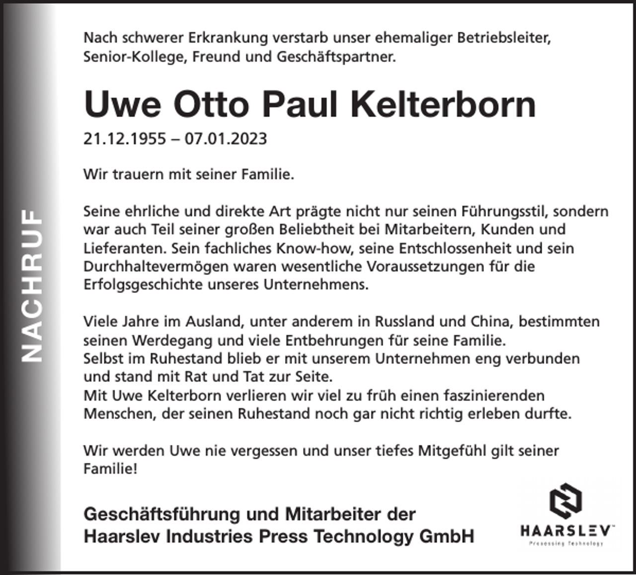 <p>Nach schwerer Erkrankung verstarb unser ehemaliger Betriebsleiter,<br />Senior-Kollege, Freund und Geschäftspartner.</p><p>Uwe Otto Paul Kelterborn</p><p>21.12.1955 – 07.01.2023</p><p>NacHrUf</p><p>Wir trauern mit seiner Familie.<br />Seine ehrliche und direkte Art prägte nicht nur seinen Führungsstil, sondern<br />war auch Teil seiner großen Beliebtheit bei Mitarbeitern, Kunden und<br />Lieferanten. Sein fachliches Know-how, seine Entschlossenheit und sein<br />Durchhaltevermögen waren wesentliche Voraussetzungen für die<br />Erfolgsgeschichte unseres Unternehmens.<br />Viele Jahre im Ausland, unter anderem in Russland und China, bestimmten<br />seinen Werdegang und viele Entbehrungen für seine Familie.<br />Selbst im Ruhestand blieb er mit unserem Unternehmen eng verbunden<br />und stand mit Rat und Tat zur Seite.<br />Mit Uwe Kelterborn verlieren wir viel zu früh einen faszinierenden<br />Menschen, der seinen Ruhestand noch gar nicht richtig erleben durfte.<br />Wir werden Uwe nie vergessen und unser tiefes Mitgefühl gilt seiner<br />Familie!</p><p>Geschäftsführung und Mitarbeiter der<br />Haarslev Industries Press Technology GmbH</p>