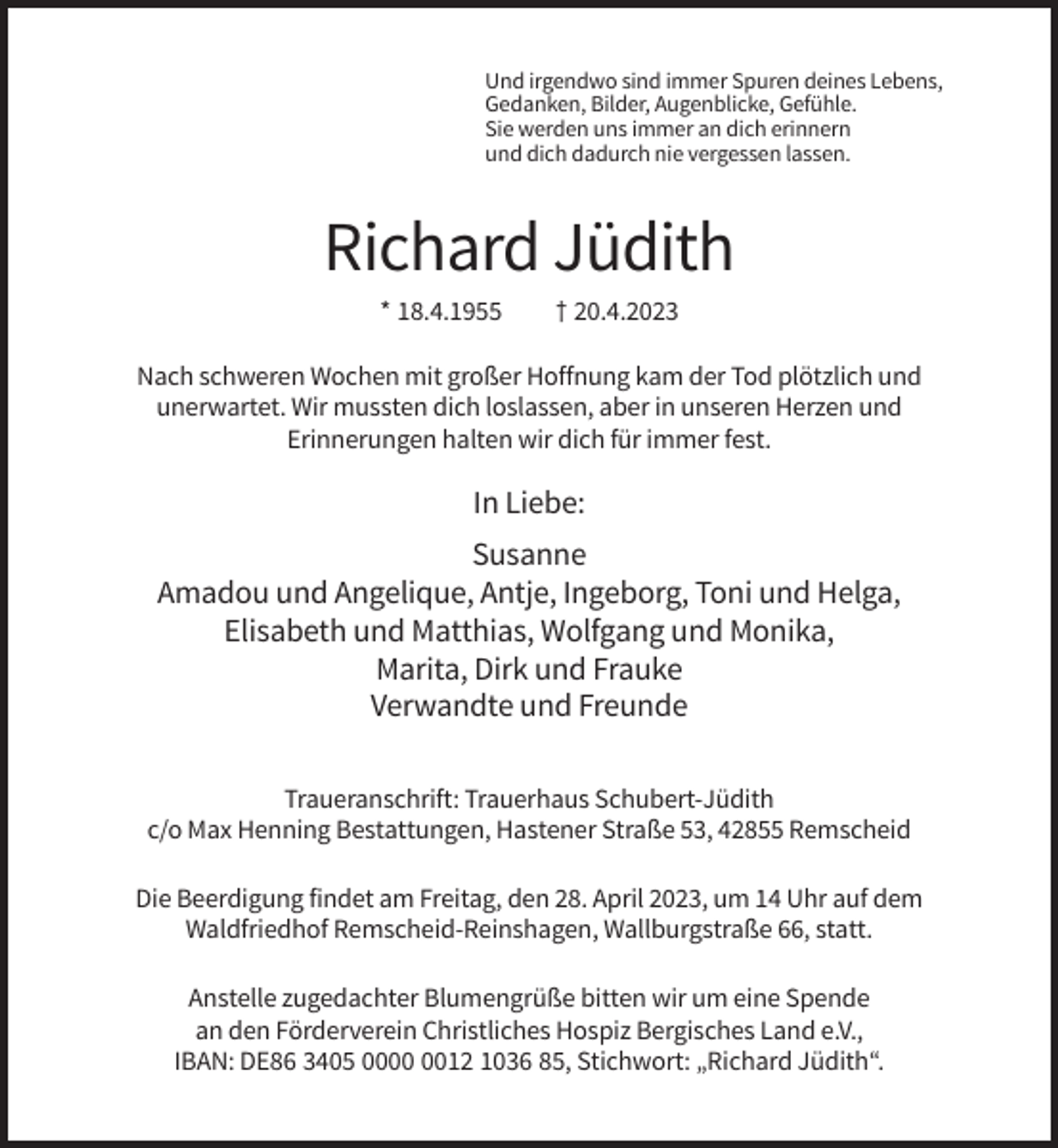 <p>Und irgendwo sind immer Spuren deines Lebens,<br />Gedanken, Bilder, Augenblicke, Gefühle.<br />Sie werden uns immer an dich erinnern<br />und dich dadurch nie vergessen lassen.</p><p>Richard Jüdith<br />* 18.4.1955</p><p>† 20.4.2023</p><p>Nach schweren Wochen mit großer Hoffnung kam der Tod plötzlich und<br />unerwartet. Wir mussten dich loslassen, aber in unseren Herzen und<br />Erinnerungen halten wir dich für immer fest.</p><p>In Liebe:<br />Susanne<br />Amadou und Angelique, Antje, Ingeborg, Toni und Helga,<br />Elisabeth und Matthias, Wolfgang und Monika,<br />Marita, Dirk und Frauke<br />Verwandte und Freunde<br />Traueranschrift: Trauerhaus Schubert-Jüdith<br />c/o Max Henning Bestattungen, Hastener Straße 53, 42855 Remscheid<br />Die Beerdigung findet am Freitag, den 28. April 2023, um 14 Uhr auf dem<br />Waldfriedhof Remscheid-Reinshagen, Wallburgstraße 66, statt.<br />Anstelle zugedachter Blumengrüße bitten wir um eine Spende<br />an den Förderverein Christliches Hospiz Bergisches Land e.V.,<br />IBAN: DE86 3405 0012 1036 85, Stichwort: „Richard Jüdith“.</p>