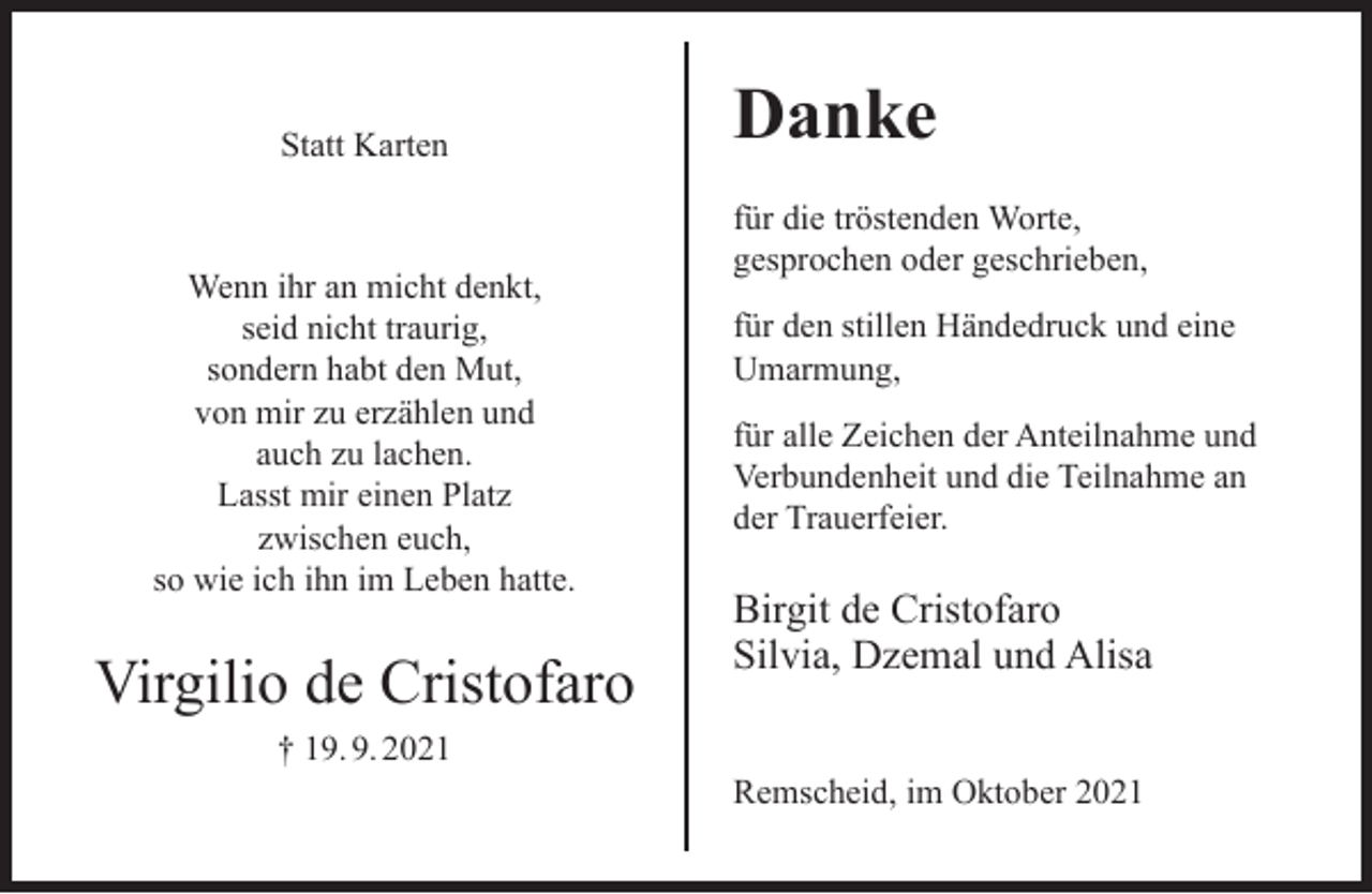 <p>Statt Karten</p><p>Wenn ihr an micht denkt,<br />seid nicht traurig,<br />sondern habt den Mut,<br />von mir zu erzählen und<br />auch zu lachen.<br />Lasst mir einen Platz<br />zwischen euch,<br />so wie ich ihn im Leben hatte.</p><p>Virgilio de Cristofaro<br />† 19. 9. 2021</p><p>Danke<br />für die tröstenden Worte,<br />gesprochen oder geschrieben,<br />für den stillen Händedruck und eine<br />Umarmung,<br />für alle Zeichen der Anteilnahme und<br />Verbundenheit und die Teilnahme an<br />der Trauerfeier.</p><p>Birgit de Cristofaro<br />Silvia, Dzemal und Alisa<br />Remscheid, im Oktober 2021</p>