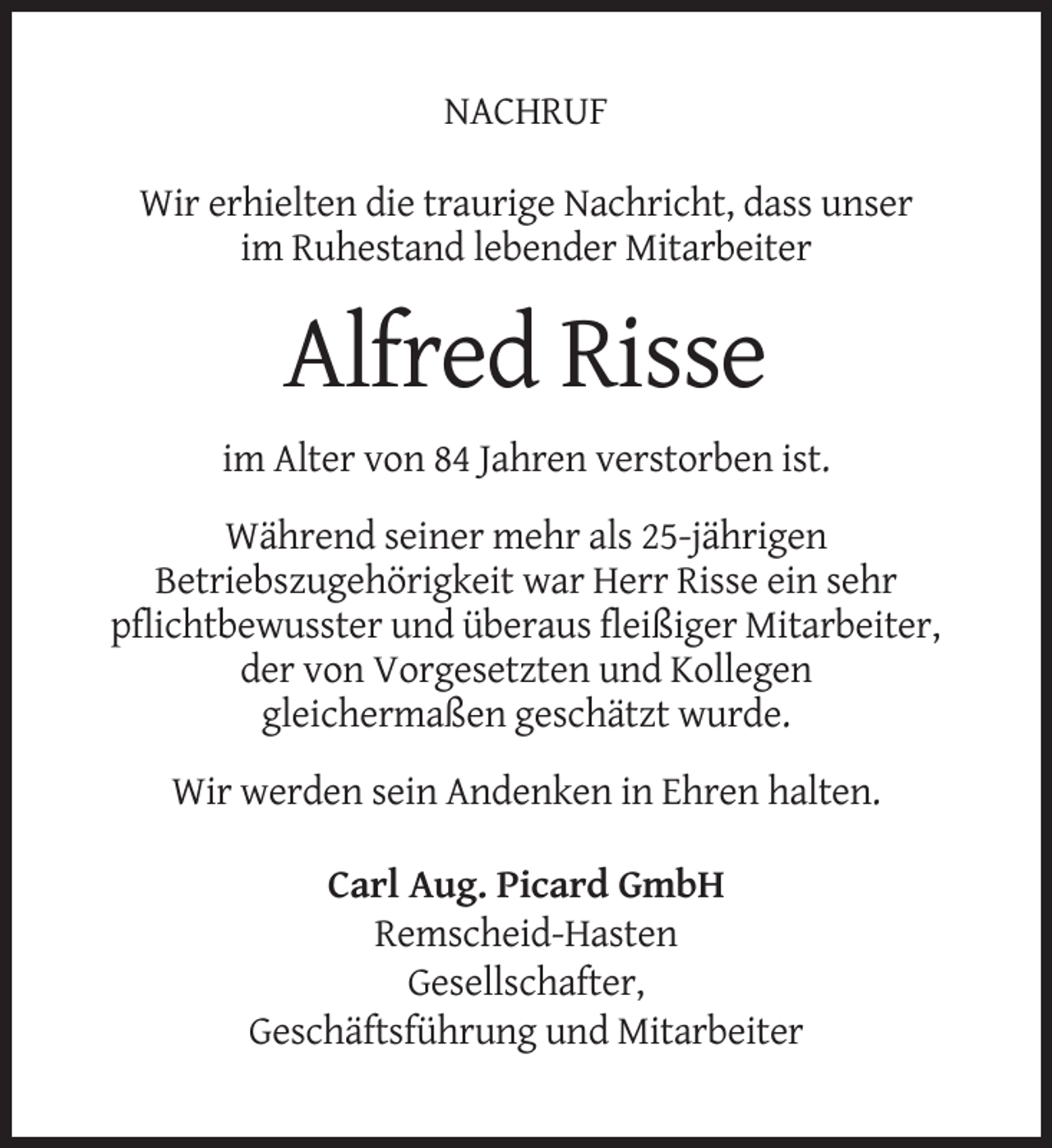 <p>NACHRUF<br />Wir erhielten die traurige Nachricht, dass unser<br />im Ruhestand lebender Mitarbeiter</p><p>Alfred Risse<br />im Alter von 84 Jahren verstorben ist.<br />Während seiner mehr als 25-jährigen<br />Betriebszugehörigkeit war Herr Risse ein sehr<br />pflichtbewusster und überaus fleißiger Mitarbeiter,<br />der von Vorgesetzten und Kollegen<br />gleichermaßen geschätzt wurde.<br />Wir werden sein Andenken in Ehren halten.<br />Carl Aug. Picard GmbH<br />Remscheid-Hasten<br />Gesellschafter,<br />Geschäftsführung und Mitarbeiter</p>