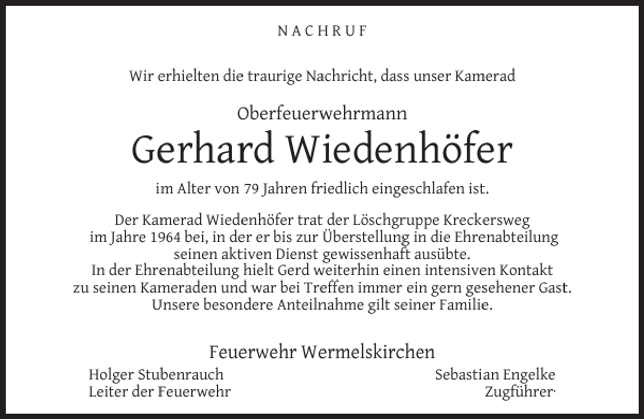 <p>NACHRUF<br />Wir erhielten die traurige Nachricht, dass unser Kamerad</p><p>Oberfeuerwehrmann</p><p>Gerhard Wiedenhöfer<br />im Alter von 79 Jahren friedlich eingeschlafen ist.<br />Der Kamerad Wiedenhöfer trat der Löschgruppe Kreckersweg<br />im Jahre 1964 bei, in der er bis zur Überstellung in die Ehrenabteilung<br />seinen aktiven Dienst gewissenhaft ausübte.<br />In der Ehrenabteilung hielt Gerd weiterhin einen intensiven Kontakt<br />zu seinen Kameraden und war bei Treffen immer ein gern gesehener Gast.<br />Unsere besondere Anteilnahme gilt seiner Familie.</p><p>Feuerwehr Wermelskirchen</p><p>Holger Stubenrauch<br />Leiter der Feuerwehr</p><p>Sebastian Engelke<br />Zugführer·</p>