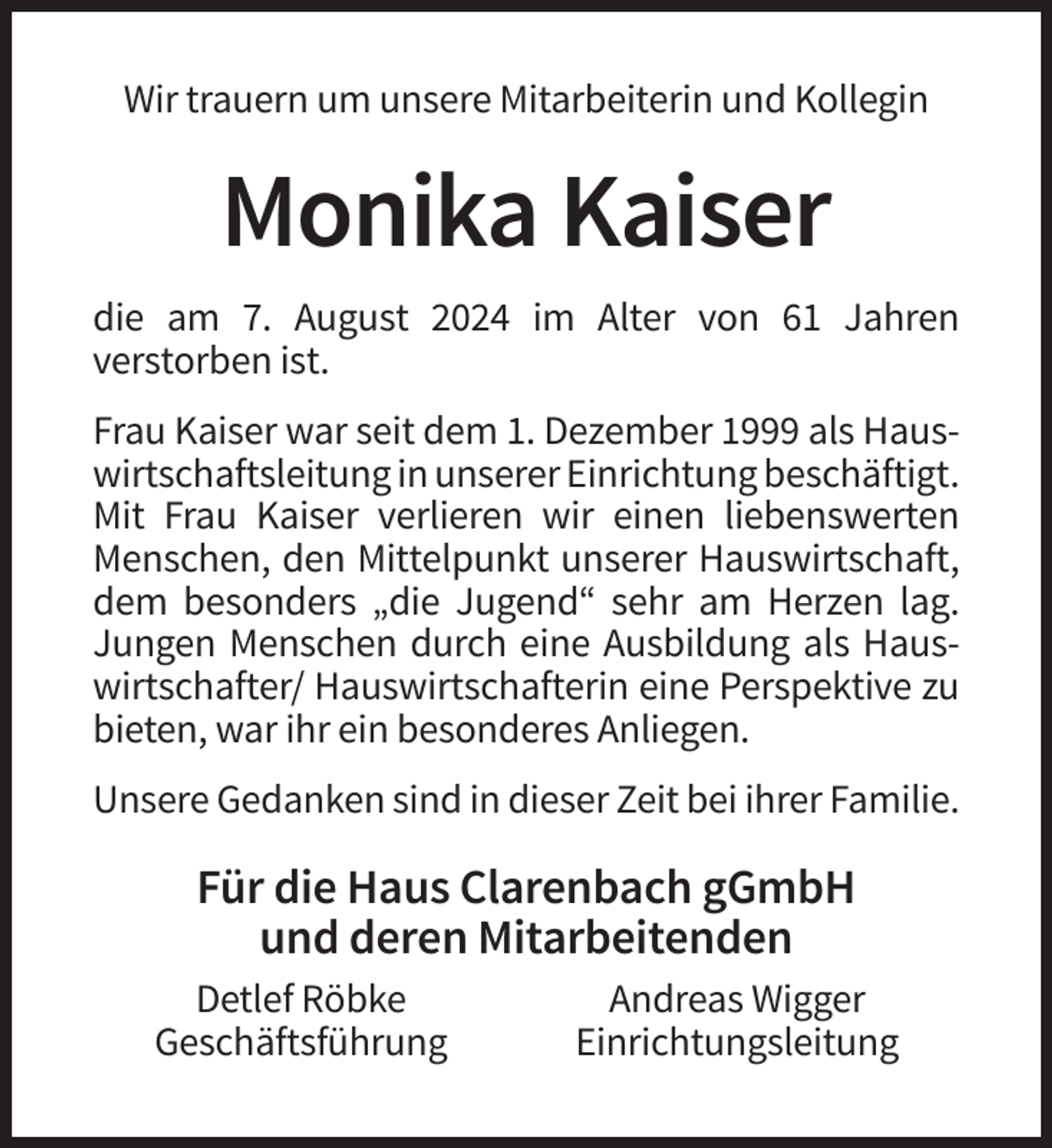 <p>Wir trauern um unsere Mitarbeiterin und Kollegin</p><p>Monika Kaiser<br />die am 7. August 2024 im Alter von 61 Jahren<br />verstorben ist.<br />Frau Kaiser war seit dem 1. Dezember 1999 als Hauswirtschaftsleitung in unserer Einrichtung beschäftigt.<br />Mit Frau Kaiser verlieren wir einen liebenswerten<br />Menschen, den Mittelpunkt unserer Hauswirtschaft,<br />dem besonders „die Jugend“ sehr am Herzen lag.<br />Jungen Menschen durch eine Ausbildung als Hauswirtschafter/ Hauswirtschafterin eine Perspektive zu<br />bieten, war ihr ein besonderes Anliegen.<br />Unsere Gedanken sind in dieser Zeit bei ihrer Familie.</p><p>Für die Haus Clarenbach gGmbH<br />und deren Mitarbeitenden<br />Detlef Röbke<br />Geschäftsführung</p><p>Andreas Wigger<br />Einrichtungsleitung</p>