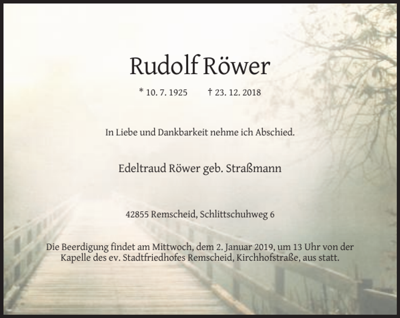 <p>Rudolf Röwer<br />* 10. 7. 1925</p><p>† 23. 12. 2018</p><p>In Liebe und Dankbarkeit nehme ich Abschied.</p><p>Edeltraud Röwer geb. Straßmann</p><p>42855 Remscheid, Schlittschuhweg 6</p><p>Die Beerdigung findet am Mittwoch, dem 2. Januar 2019, um 13 Uhr von der<br />Kapelle des ev. Stadtfriedhofes Remscheid, Kirchhofstraße, aus statt.</p>