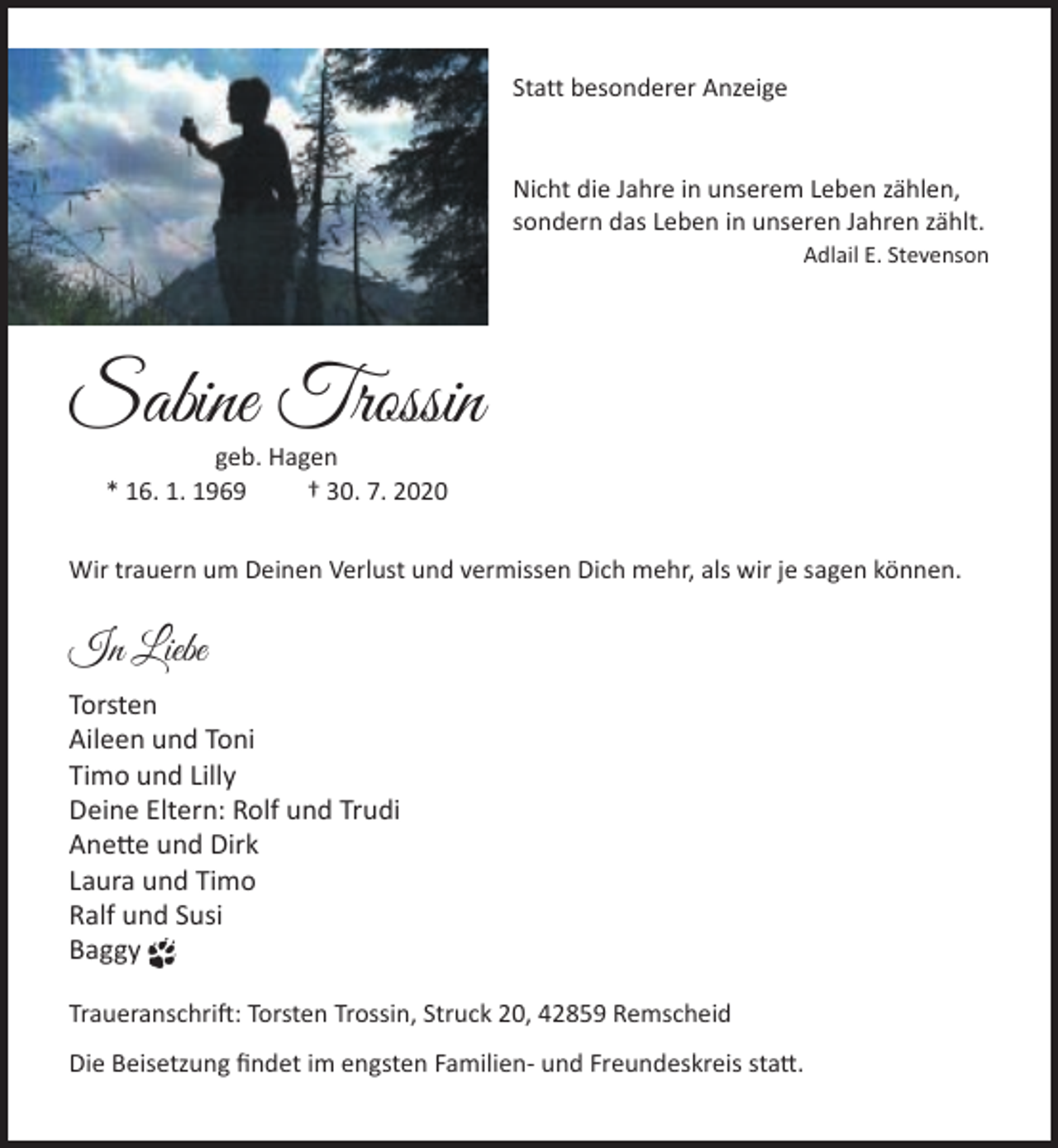 <p>Statt besonderer Anzeige<br />Nicht die Jahre in unserem Leben zählen,<br />sondern das Leben in unseren Jahren zählt.</p><p>Adlail E. Stevenson</p><p>Sabine Trossin<br />geb. Hagen<br />* 16. 1. 1969<br />† 30. 7. 2020</p><p>Wir trauern um Deinen Verlust und vermissen Dich mehr, als wir je sagen können.</p><p>In Liebe<br />Torsten<br />Aileen und Toni<br />Timo und Lilly<br />Deine Eltern: Rolf und Trudi<br />Anette und Dirk<br />Laura und Timo<br />Ralf und Susi<br />Baggy<br />Traueranschrift: Torsten Trossin, Struck 20, 42859 Remscheid<br />Die Beisetzung ﬁndet im engsten Familien- und Freundeskreis statt.</p>