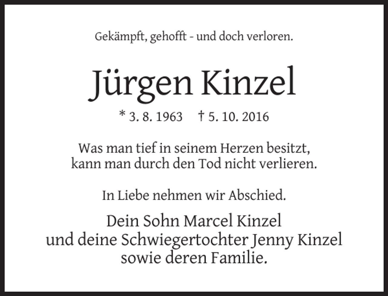 <p>Gekämpft, gehofft - und doch verloren.</p><p>Jürgen Kinzel<br />* 3. 8. 1963 † 5. 10. 2016<br />Was man tief in seinem Herzen besitzt,<br />kann man durch den Tod nicht verlieren.<br />In Liebe nehmen wir Abschied.</p><p>Dein Sohn Marcel Kinzel<br />und deine Schwiegertochter Jenny Kinzel<br />sowie deren Familie.</p>