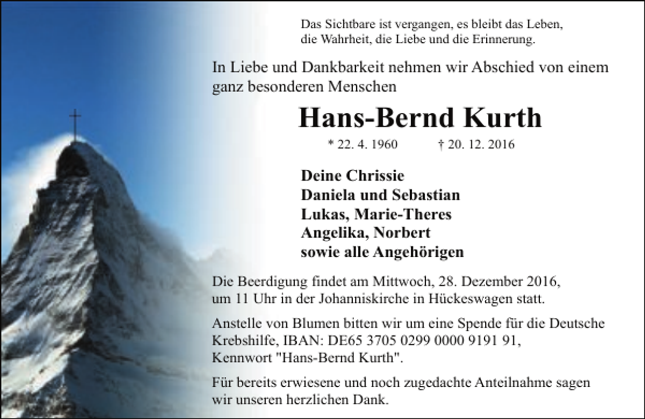<p>Das Sichtbare ist vergangen, es bleibt das Leben,<br />die Wahrheit, die Liebe und die Erinnerung.</p><p>In Liebe und Dankbarkeit nehmen wir Abschied von einem<br />ganz besonderen Menschen</p><p>Hans-Bernd Kurth<br />* 22. 4. 1960</p><p>† 20. 12. 2016</p><p>Deine Chrissie<br />Daniela und Sebastian<br />Lukas, Marie-Theres<br />Angelika, Norbert<br />sowie alle Angehörigen<br />Die Beerdigung findet am Mittwoch, 28. Dezember 2016,<br />um 11 Uhr in der Johanniskirche in Hückeswagen statt.<br />Anstelle von Blumen bitten wir um eine Spende für die Deutsche<br />Krebshilfe, IBAN: DE65 3705 0299 0000 91,<br />Kennwort "Hans-Bernd Kurth".<br />Für bereits erwiesene und noch zugedachte Anteilnahme sagen<br />wir unseren herzlichen Dank.</p>
