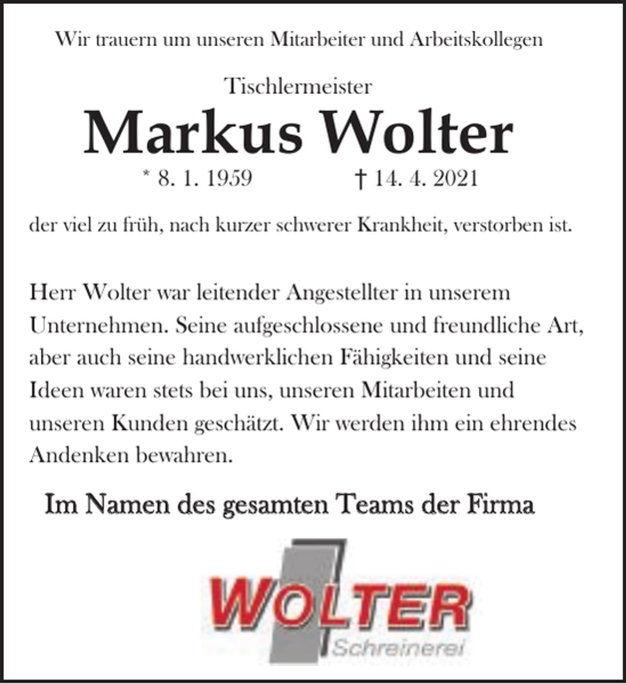 <p>Wir trauern um unseren Mitarbeiter und Arbeitskollegen</p><p>Tischlermeister</p><p>Markus Wolter<br />* 8. 1. 1959</p><p>14. 4. 2021</p><p>der viel zu früh, nach kurzer schwerer Krankheit, verstorben ist.</p><p>Herr Wolter war leitender Angestellter in unserem<br />Unternehmen. Seine aufgeschlossene und freundliche Art,<br />aber auch seine handwerklichen Fähigkeiten und seine<br />Ideen waren stets bei uns, unseren Mitarbeiten und<br />unseren Kunden geschätzt. Wir werden ihm ein ehrendes<br />Andenken bewahren.</p><p>Im Namen des gesamten Teams der Firma</p>
