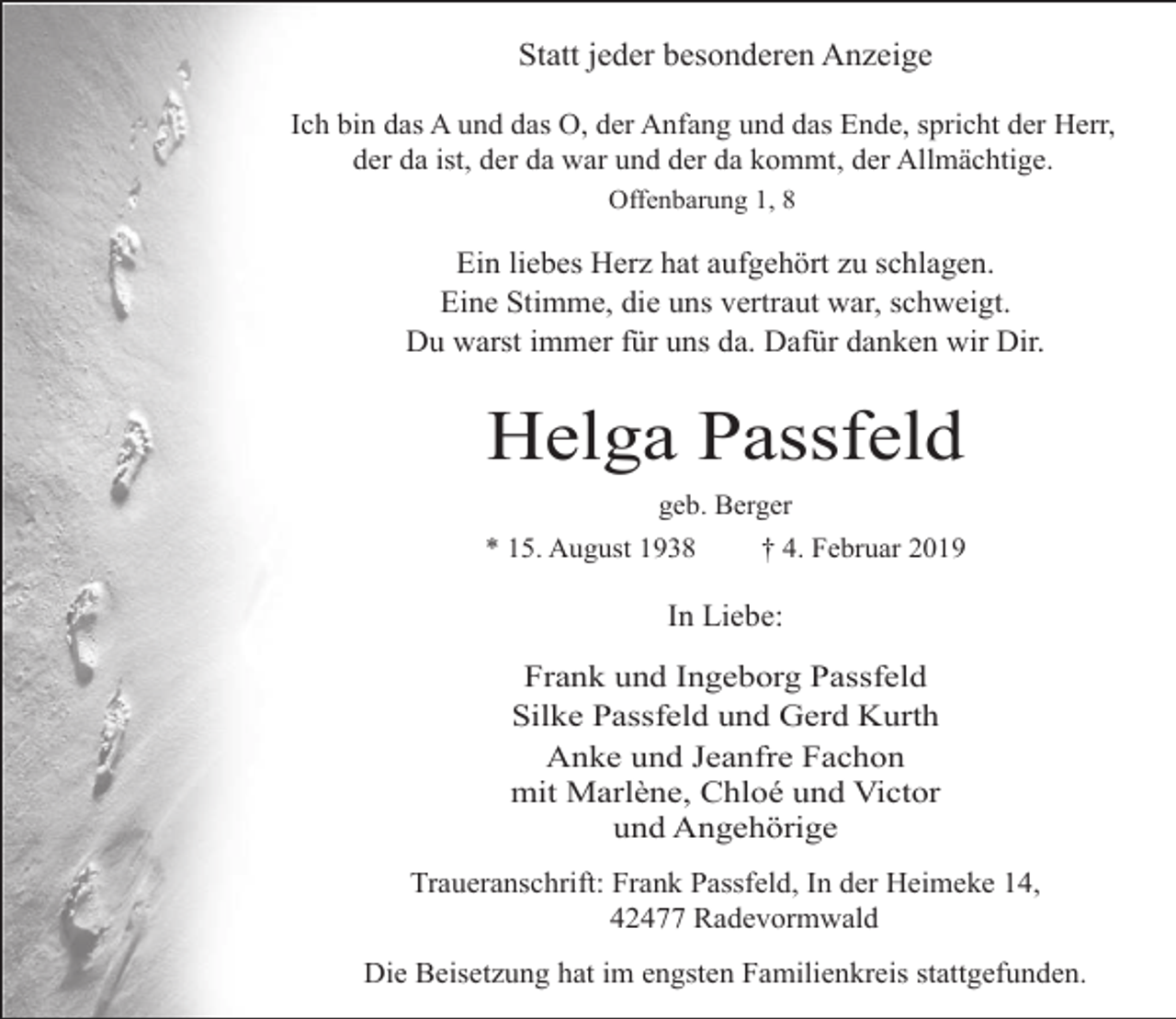 <p>Statt jeder besonderen Anzeige<br />Ich bin das A und das O, der Anfang und das Ende, spricht der Herr,<br />der da ist, der da war und der da kommt, der Allmächtige.<br />Offenbarung 1, 8</p><p>Ein liebes Herz hat aufgehört zu schlagen.<br />Eine Stimme, die uns vertraut war, schweigt.<br />Du warst immer für uns da. Dafür danken wir Dir.</p><p>Helga Passfeld<br />geb. Berger<br />* 15. August 1938</p><p>† 4. Februar 2019</p><p>In Liebe:<br />Frank und Ingeborg Passfeld<br />Silke Passfeld und Gerd Kurth<br />Anke und Jeanfre Fachon<br />mit Marlène, Chloé und Victor<br />und Angehörige<br />Traueranschrift: Frank Passfeld, In der Heimeke 14,<br />42477 Radevormwald<br />Die Beisetzung hat im engsten Familienkreis stattgefunden.</p>