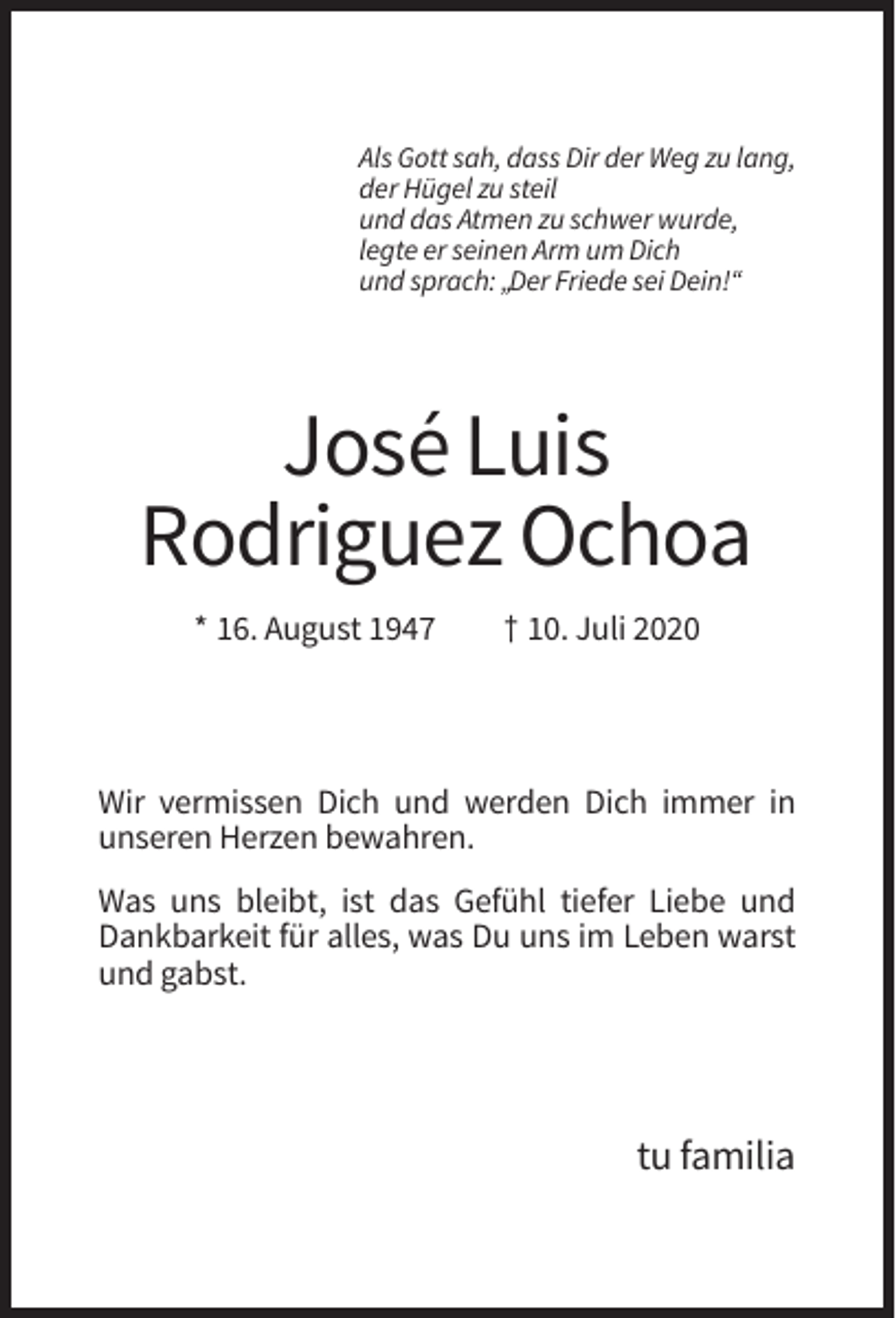 <p>Als Gott sah, dass Dir der Weg zu lang,<br />der Hügel zu steil<br />und das Atmen zu schwer wurde,<br />legte er seinen Arm um Dich<br />und sprach: „Der Friede sei Dein!“</p><p>José Luis<br />Rodriguez Ochoa<br />* 16. August 1947</p><p>† 10. Juli 2020</p><p>Wir vermissen Dich und werden Dich immer in<br />unseren Herzen bewahren.<br />Was uns bleibt, ist das Gefühl tiefer Liebe und<br />Dankbarkeit für alles, was Du uns im Leben warst<br />und gabst.</p><p>tu familia</p>