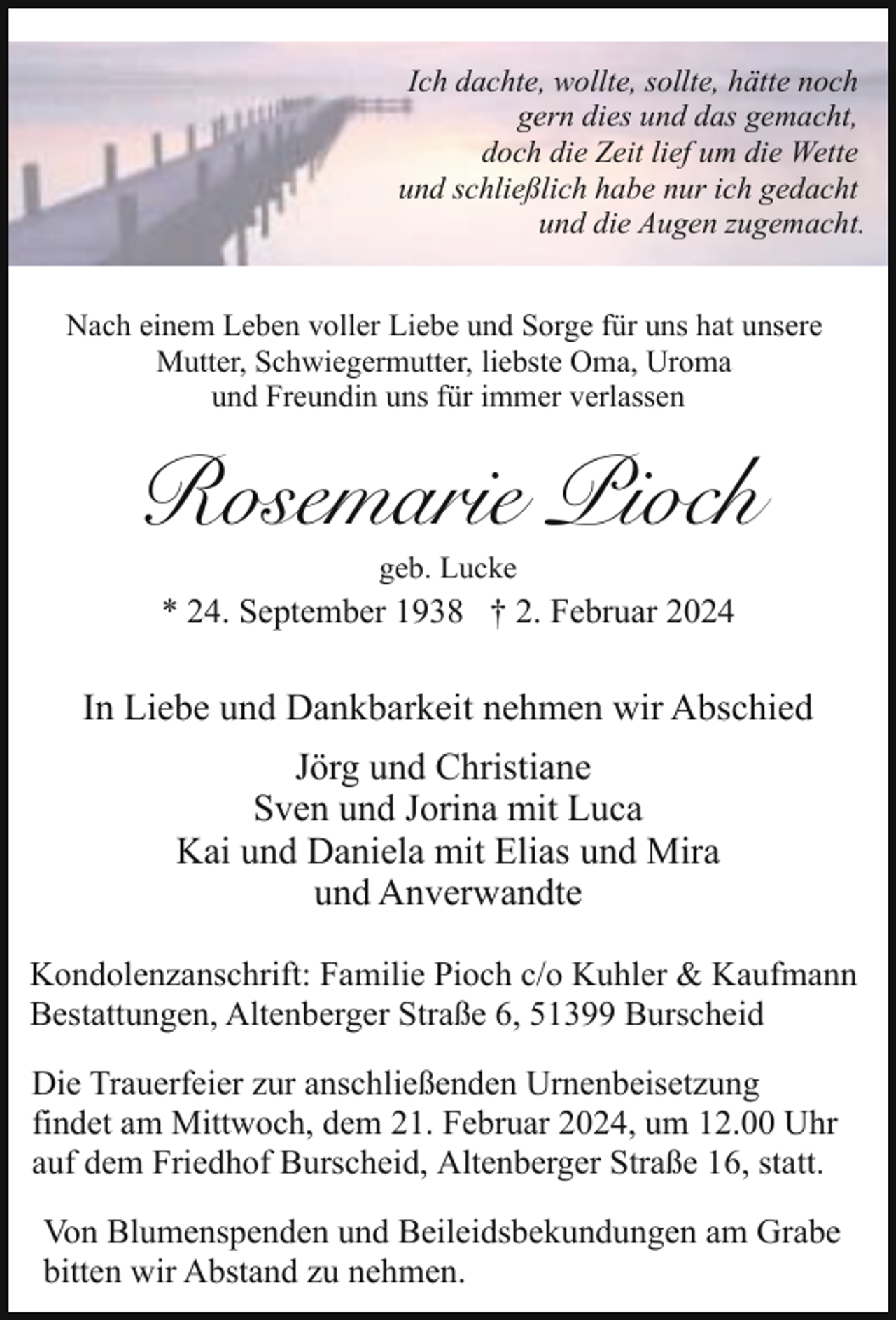 <p>Ich dachte, wollte, sollte, hätte noch<br />gern dies und das gemacht,<br />doch die Zeit lief um die Wette<br />und schließlich habe nur ich gedacht<br />und die Augen zugemacht.<br />Nach einem Leben voller Liebe und Sorge für uns hat unsere<br />Mutter, Schwiegermutter, liebste Oma, Uroma<br />und Freundin uns für immer verlassen</p><p>Rosemarie Pioch<br />geb. Lucke</p><p>* 24. September 1938 † 2. Februar 2024</p><p>In Liebe und Dankbarkeit nehmen wir Abschied<br />Jörg und Christiane<br />Sven und Jorina mit Luca<br />Kai und Daniela mit Elias und Mira<br />und Anverwandte<br />Kondolenzanschrift: Familie Pioch c/o Kuhler &amp; Kaufmann<br />Bestattungen, Altenberger Straße 6, 51399 Burscheid<br />Die Trauerfeier zur anschließenden Urnenbeisetzung<br />findet am Mittwoch, dem 21. Februar 2024, um 12.00 Uhr<br />auf dem Friedhof Burscheid, Altenberger Straße 16, statt.<br />Von Blumenspenden und Beileidsbekundungen am Grabe<br />bitten wir Abstand zu nehmen.</p>