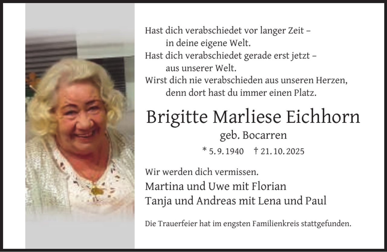 <p>Hast dich verabschiedet vor langer Zeit –<br />in deine eigene Welt.<br />Hast dich verabschiedet gerade erst jetzt –<br />aus unserer Welt.<br />Wirst dich nie verabschieden aus unseren Herzen,<br />denn dort hast du immer einen Platz.</p><p>Brigitte Marliese Eichhorn<br />geb. Bocarren</p><p>* 5. 9. 1940</p><p>† 21. 10. 2025</p><p>Wir werden dich vermissen.</p><p>Martina und Uwe mit Florian<br />Tanja und Andreas mit Lena und Paul<br />Die Trauerfeier hat im engsten Familienkreis stattgefunden.</p>