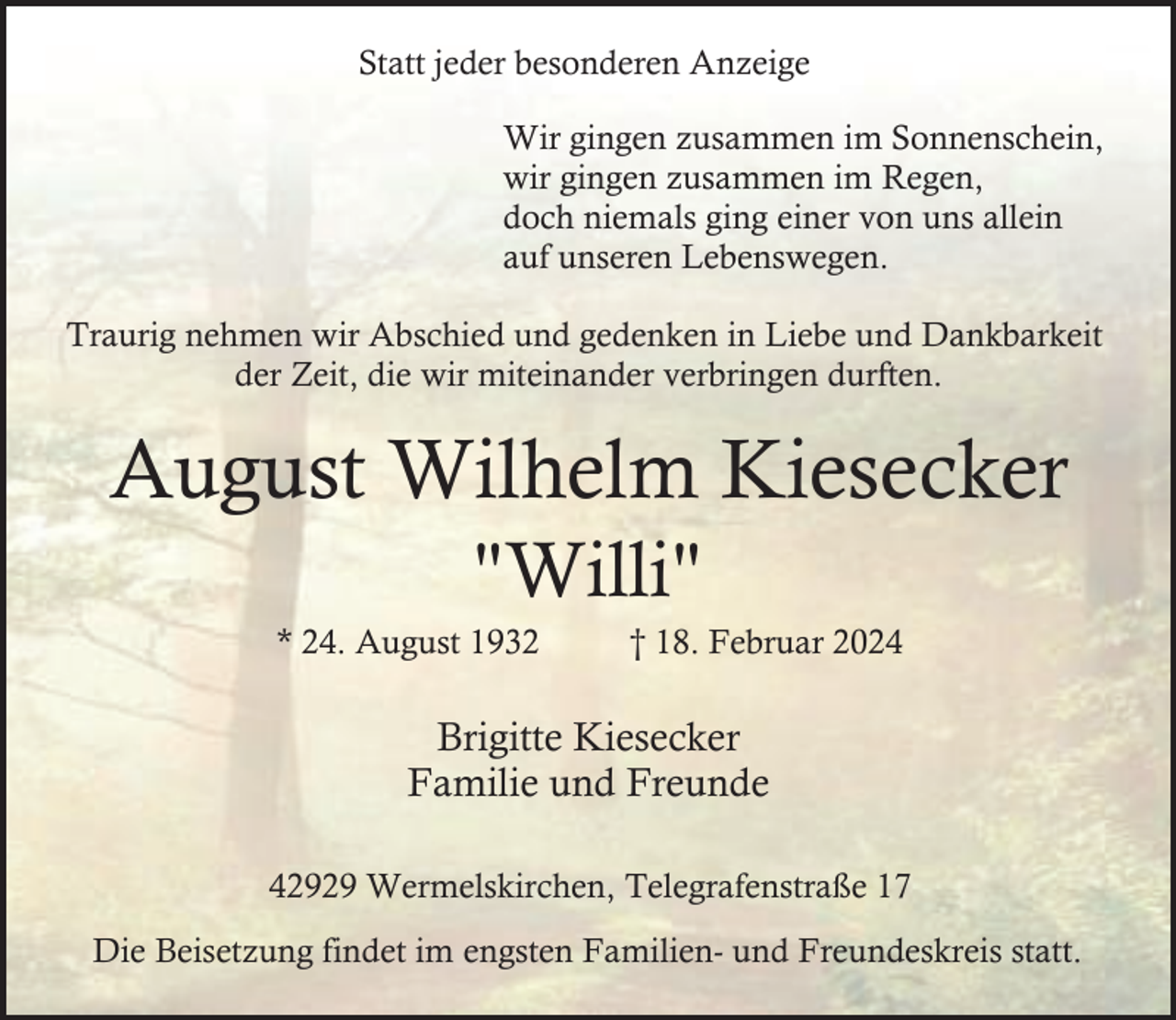 <p>Statt jeder besonderen Anzeige<br />Wir gingen zusammen im Sonnenschein,<br />wir gingen zusammen im Regen,<br />doch niemals ging einer von uns allein<br />auf unseren Lebenswegen.<br />Traurig nehmen wir Abschied und gedenken in Liebe und Dankbarkeit<br />der Zeit, die wir miteinander verbringen durften.</p><p>August Wilhelm Kiesecker<br />"Willi"</p><p>* 24. August 1932</p><p>† 18. Februar 2024</p><p>Brigitte Kiesecker<br />Familie und Freunde<br />42929 Wermelskirchen, Telegrafenstraße 17<br />Die Beisetzung findet im engsten Familien- und Freundeskreis statt.</p>