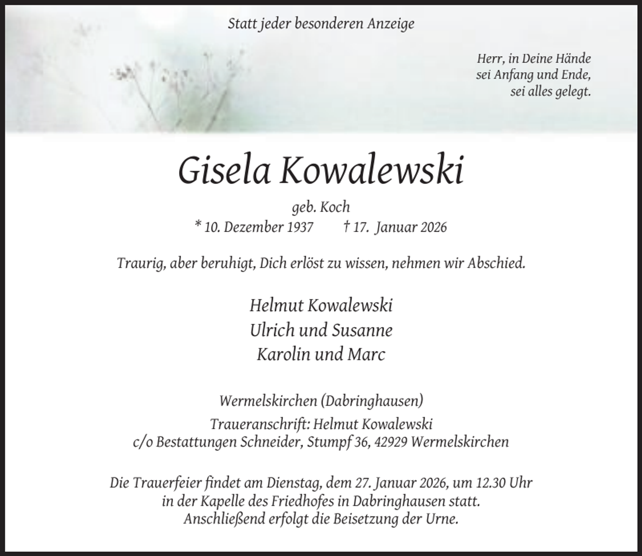 <p>Statt jeder besonderen Anzeige<br />Herr, in Deine Hände<br />sei Anfang und Ende,<br />sei alles gelegt.</p><p>Gisela Kowalewski<br />geb. Koch<br />* 10. Dezember 1937<br />† 17. Januar 2026</p><p>Traurig, aber beruhigt, Dich erlöst zu wissen, nehmen wir Abschied.</p><p>Helmut Kowalewski<br />Ulrich und Susanne<br />Karolin und Marc<br />Wermelskirchen (Dabringhausen)<br />Traueranschrift: Helmut Kowalewski<br />c/o Bestattungen Schneider, Stumpf 36, 42929 Wermelskirchen<br />Die Trauerfeier ﬁndet am Dienstag, dem 27. Januar 2026, um 12.30 Uhr<br />in der Kapelle des Friedhofes in Dabringhausen statt.<br />Anschließend erfolgt die Beisetzung der Urne.</p>