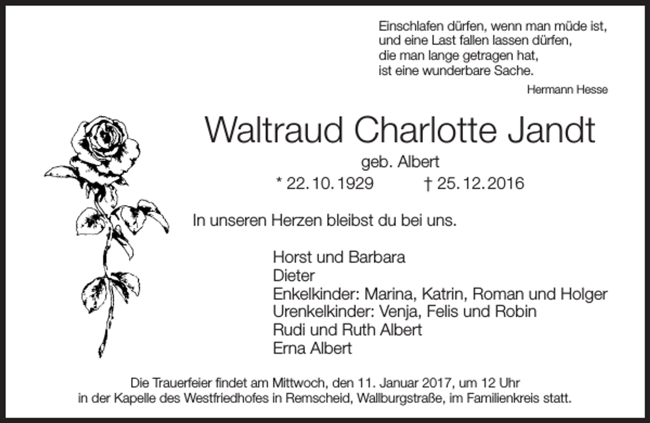 <p>Einschlafen dürfen, wenn man müde ist,<br />und eine Last fallen lassen dürfen,<br />die man lange getragen hat,<br />ist eine wunderbare Sache.<br />Hermann Hesse</p><p>Waltraud Charlotte Jandt<br />geb. Albert<br />* 22. 10. 1929<br />† 25. 12. 2016</p><p>In unseren Herzen bleibst du bei uns.<br />Horst und Barbara<br />Dieter<br />Enkelkinder: Marina, Katrin, Roman und Holger<br />Urenkelkinder: Venja, Felis und Robin<br />Rudi und Ruth Albert<br />Erna Albert<br />Die Trauerfeier findet am Mittwoch, den 11. Januar 2017, um 12 Uhr<br />in der Kapelle des Westfriedhofes in Remscheid, Wallburgstraße, im Familienkreis statt.</p>