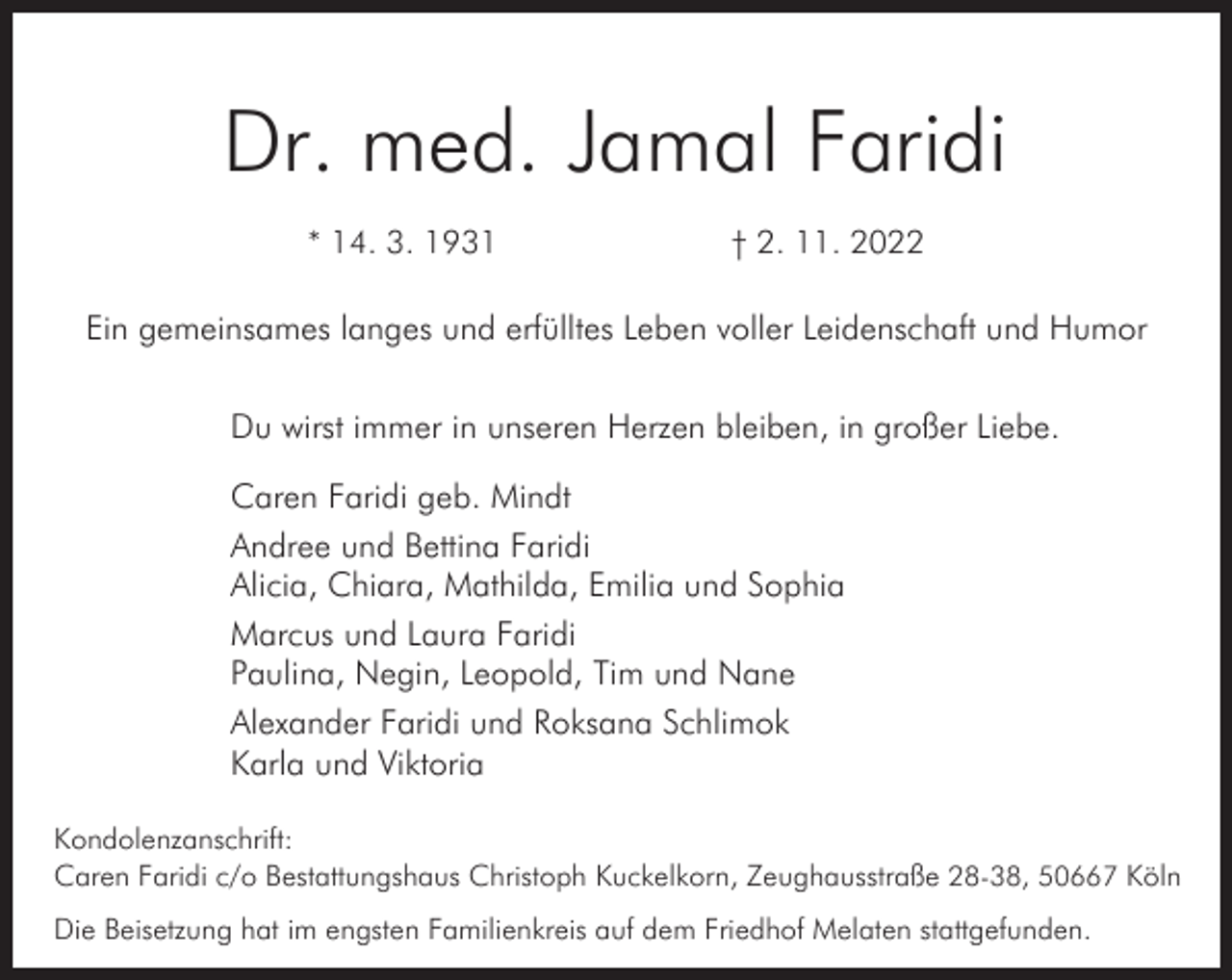 <p>Dr. med. Jamal Faridi<br />* 14. 3. 1931</p><p>† 2. 11. 2022</p><p>Ein gemeinsames langes und erfülltes Leben voller Leidenschaft und Humor<br />Du wirst immer in unseren Herzen bleiben, in großer Liebe.<br />Caren Faridi geb. Mindt<br />Andree und Bettina Faridi<br />Alicia, Chiara, Mathilda, Emilia und Sophia<br />Marcus und Laura Faridi<br />Paulina, Negin, Leopold, Tim und Nane<br />Alexander Faridi und Roksana Schlimok<br />Karla und Viktoria<br />Kondolenzanschrift:<br />Caren Faridi c/o Bestattungshaus Christoph Kuckelkorn, Zeughausstraße 28-38, 50667 Köln<br />Die Beisetzung hat im engsten Familienkreis auf dem Friedhof Melaten stattgefunden.</p>