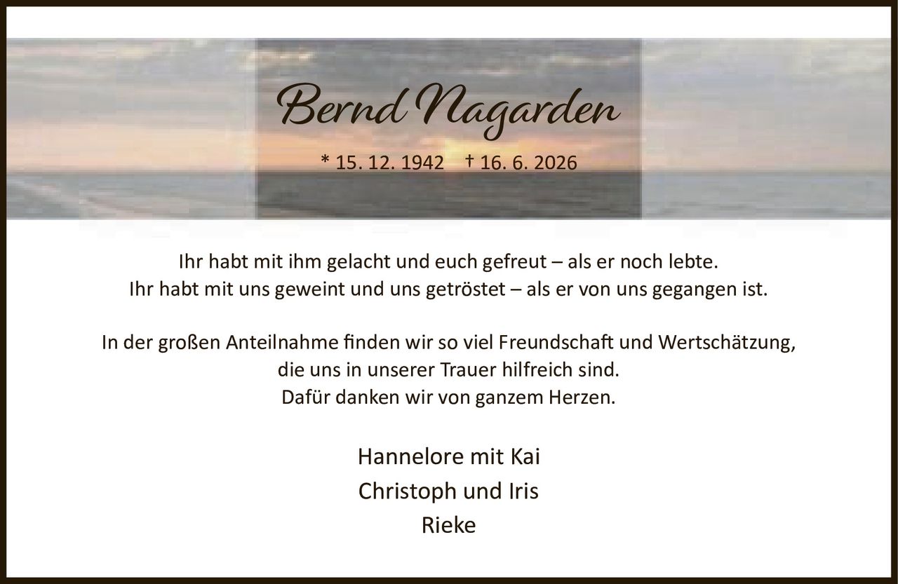 <p>* 15. 12. 1942 † 16. 6. 2026</p><p>Ihr habt mit ihm gelacht und euch gefreut – als er noch lebte.<br>Ihr habt mit uns geweint und uns getröstet – als er von uns gegangen ist.</p><p>In der großen Anteilnahme finden wir so viel Freundschaft und Wertschätzung,<br>die uns in unserer Trauer hilfreich sind.<br>Dafür danken wir von ganzem Herzen.</p><p>Hannelore mit Kai<br>Christoph und Iris<br>Rieke</p>