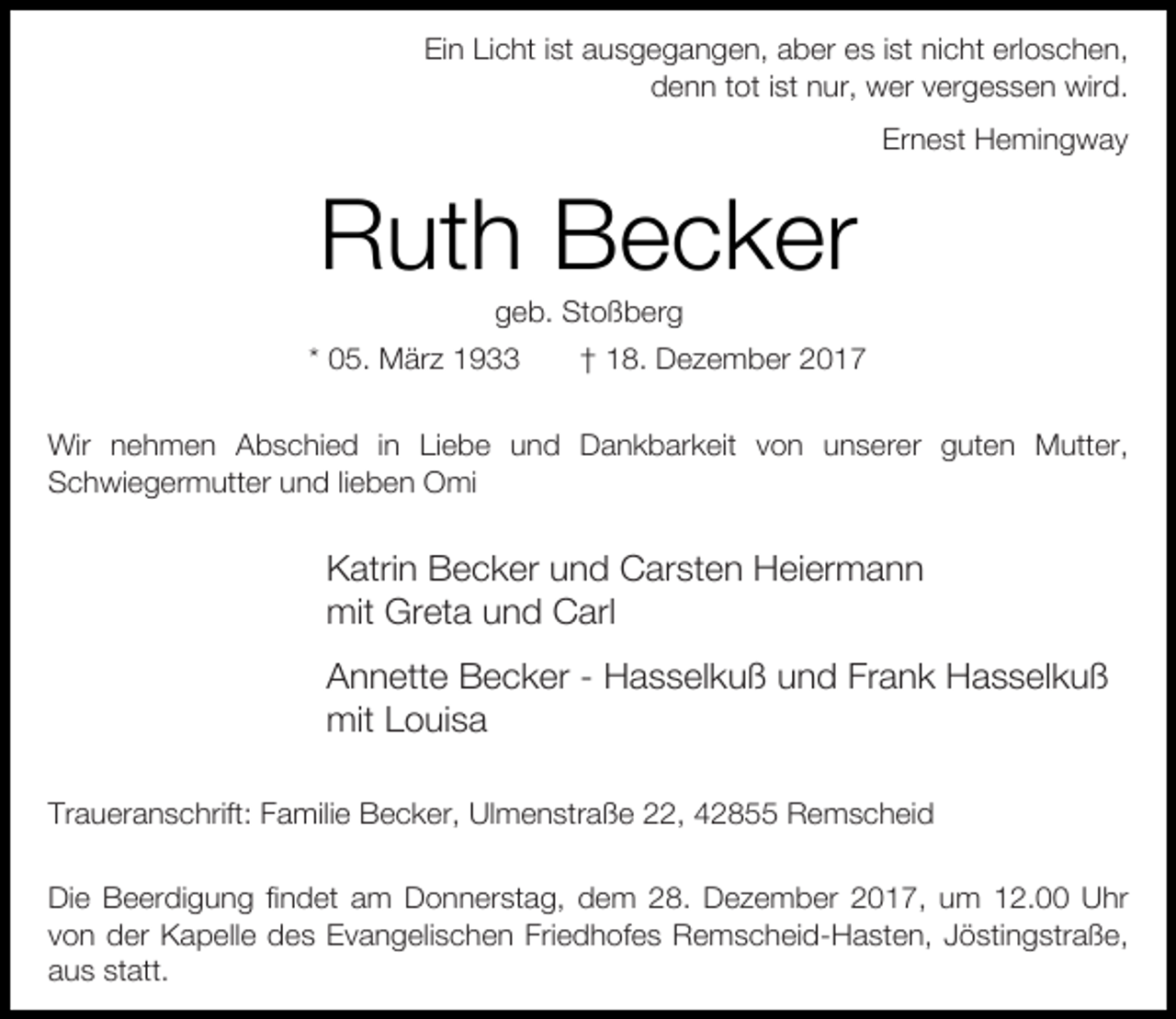 <p>Ein Licht ist ausgegangen, aber es ist nicht erloschen,<br />denn tot ist nur, wer vergessen wird.<br />Ernest Hemingway</p><p>Ruth Becker<br />geb. Stoßberg</p><p>* 05. März 1933</p><p>† 18. Dezember 2017</p><p>Wir nehmen Abschied in Liebe und Dankbarkeit von unserer guten Mutter,<br />Schwiegermutter und lieben Omi</p><p>Katrin Becker und Carsten Heiermann<br />mit Greta und Carl<br />Annette Becker - Hasselkuß und Frank Hasselkuß<br />mit Louisa<br />Traueranschrift: Familie Becker, Ulmenstraße 22, 42855 Remscheid<br />Die Beerdigung findet am Donnerstag, dem 28. Dezember 2017, um 12.00 Uhr<br />von der Kapelle des Evangelischen Friedhofes Remscheid-Hasten, Jöstingstraße,<br />aus statt.</p>