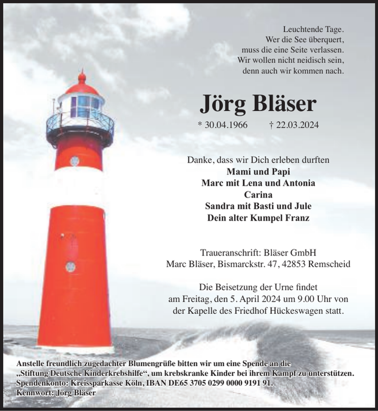 <p>Leuchtende Tage.<br />Wer die See überquert,<br />muss die eine Seite verlassen.<br />Wir wollen nicht neidisch sein,<br />denn auch wir kommen nach.</p><p>Jörg Bläser</p><p>* 30.04.1966</p><p>† 22.03.2024</p><p>Danke, dass wir Dich erleben durften<br />Mami und Papi<br />Marc mit Lena und Antonia<br />Carina<br />Sandra mit Basti und Jule<br />Dein alter Kumpel Franz<br />Traueranschrift: Bläser GmbH<br />Marc Bläser, Bismarckstr. 47, 42853 Remscheid<br />Die Beisetzung der Urne findet<br />am Freitag, den 5. April 2024 um 9.00 Uhr von<br />der Kapelle des Friedhof Hückeswagen statt.</p><p>Anstelle freundlich zugedachter Blumengrüße bitten wir um eine Spende an die<br />„Stiftung Deutsche Kinderkrebshilfe“, um krebskranke Kinder bei ihrem Kampf zu unterstützen.<br />Spendenkonto: Kreissparkasse Köln, IBAN DE65 3705 0299 0000 91.<br />Kennwort: Jörg Bläser</p>