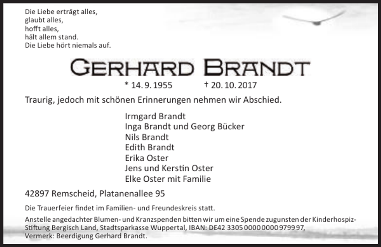 <p>Die Liebe erträgt alles,<br />glaubt alles,<br />hofft alles,<br />hält allem stand.<br />Die Liebe hört niemals auf.</p><p>* 14. 9. 1955</p><p>† 20. 10. 2017</p><p>Traurig, jedoch mit schönen Erinnerungen nehmen wir Abschied.<br />Irmgard Brandt<br />Inga Brandt und Georg Bücker<br />Nils Brandt<br />Edith Brandt<br />Erika Oster<br />Jens und Kerstin Oster<br />Elke Oster mit Familie<br />42897 Remscheid, Platanenallee 95<br />Die Trauerfeier findet im Familien- und Freundeskreis statt.<br />Anstelle angedachter Blumen- und Kranzspenden bitten wir um eine Spende zugunsten der KinderhospizStiftung Bergisch Land, Stadtsparkasse Wuppertal, IBAN: DE42 3305 9797,<br />Vermerk: Beerdigung Gerhard Brandt.</p>